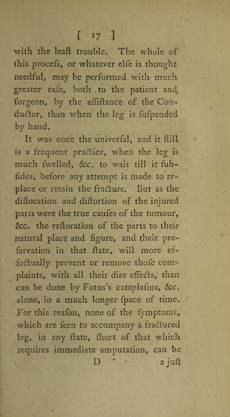 with the leaft trouble. The whole of this procefs, or whatever elfe is thought needful, may be performed with much greater eafe, both to the patient and furgeon, by the affiftance of the Con- dudor, than when the leg is fufpended by hand. It was once the univerfal, and it ftill is a frequent pradlice, when the leg is much fwelled, &c. to wait till it fub- fides, before any attempt is made to re¬ place or retain the fradture. But as the diflocation and diftortion of the injured parts were the true caufes of the tumour, &c. the reftoration of the parts to their natural place and figure, and their pre- fervation in that ftate, will more ef- fedlually prevent or remove thofe com¬ plaints, with all their dire effedts, than can be done by Fotus’s cataplafms, &c. alone, in a much longer fpace of time. For this reafon, none of the fymptoms, which are feen to accompany a fradlured . leg, in any ftate, fliort of that which requires immediate amputation, can be D ’ ' a juft