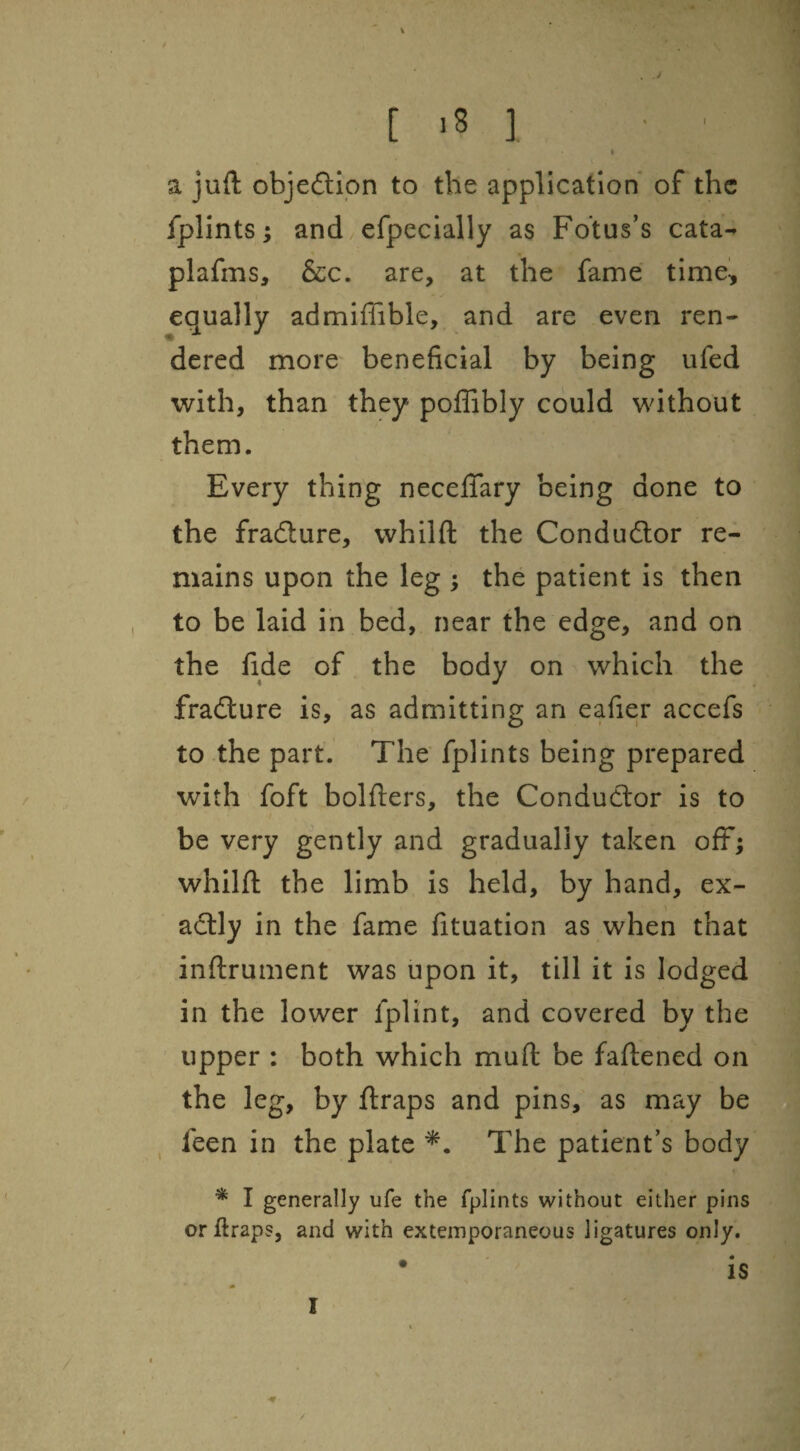 ! [ ,8 ] a juft objeftipn to the application of the fplints; and/efpecially as Fotus’s cata- plafms, &c. are, at the fame time, equally admifiible, and are even ren¬ dered more- beneficial by being ufed with, than they poffibly could without them. Every thing necefifary being done to the fradure, whilft the Condudor re¬ mains upon the leg ; the patient is then to be laid in bed, near the edge, and on the fide of the body on which the fradure is, as admitting an eafier accefs to the part. The fplints being prepared with foft bolfters, the Condudor is to be very gently and gradually taken ofF; whilft the limb is held, by hand, ex- adly in the fame fituation as when that inftrument was upon it, till it is lodged in the lower fplint, and covered by the upper : both which muft be faftened on the leg, by ftraps and pins, as may be feen in the plate The patient’s body * I generally ufe the fplints without either pins or ftraps, and with extemporaneous ligatures only. • is