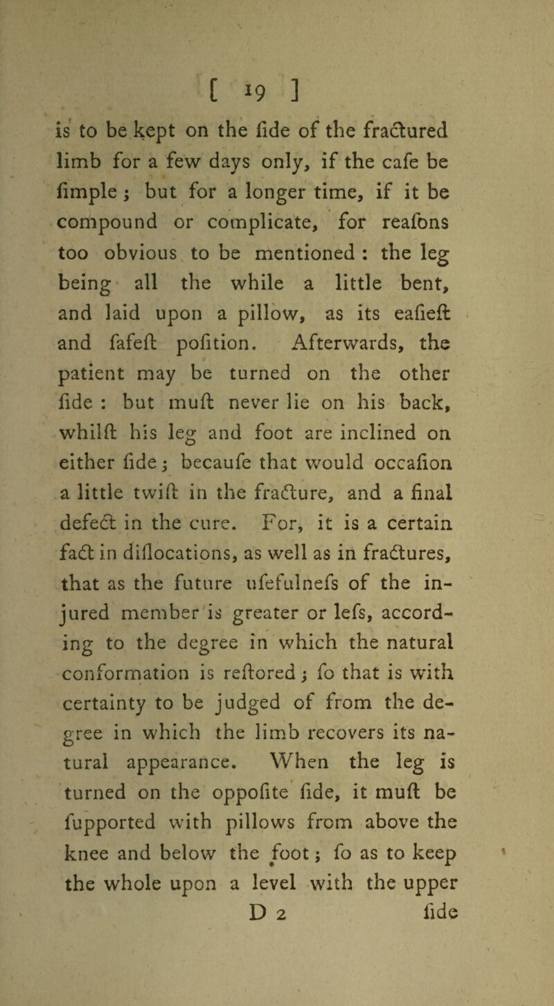 V [ 19 ] is to be kept on the fide of the fractured limb for a few days only, if the cafe be fimple; but for a longer time. If it be compound or complicate, for reafons too obvious to be mentioned : the leg being all the while a little bent, and laid upon a pillow, as its eafieft • and fafeft pofition. Afterwards, the patient may be turned on the other fide : but muft never lie on his back, whilft his leg and foot are inclined on either fide; becaufe that would occafion a little twifi: in the ffadure, and a final defedl in the cure. For, it is a certain fa6t in difiocations, as well as in fradlures, that as the future ufefulnefs of the in¬ jured member is greater or lefs, accord¬ ing to the degree in which the natural conforrnation is reftored} fo that is with certainty to be judged of from the de¬ gree in which the limb recovers its na¬ tural appearance. When the leg is turned on the oppofite fide, it muft be fupported with pillows from above the knee and below the foot; fo as to keep the whole upon a level with the upper D 2 fide