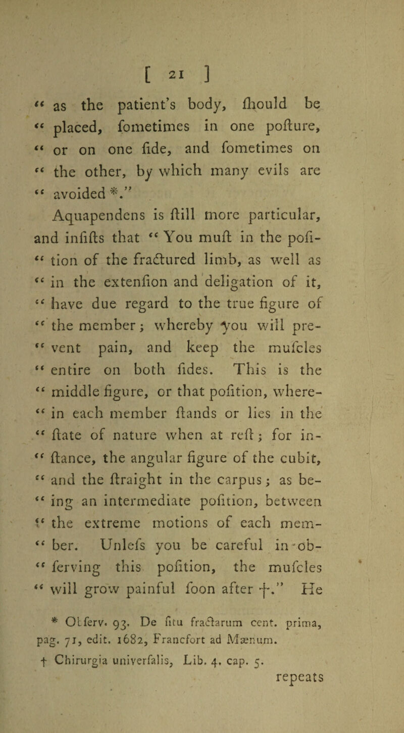 as the patient’s body, fhould be placed, fometimes in one poflure, or on one fide, and fometimes on the other, by which many evils are avoided Aquapendens is ftill more particular, and infifts that You muft in the pofi- tion of the fradlured limb, as well as *Mn the extenfion and'deligation of it, have due regard to the true figure of the member; whereby you will pre- vent pain, and keep the mufcles “ entire on both fides. This is the middle figure, or that pofition, where- in each member fiands or lies in the ftate of nature when at refi; for in- fiance, the angular figure of the cubit, and the firaight in the carpus; as be- “ ing an intermediate pofition, between 1* the extreme motions of each mem- ber. Unlefs you be careful in 'obr ferving this, pofition, the mufcles ‘‘ will grow painful foon after ‘j-.” He * Olferv. 93. De fitu fraiftariim cent, prima, pag. 71, edit. 1682, Francfort ad Masnum. t Chirurgia univerfalis, Lib. 4. cap. 5. repeats