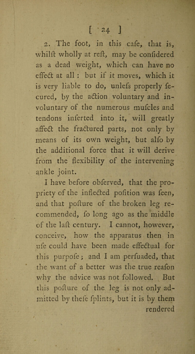 2. The foot, in this cafe, that is, whilft wholly at reft, may be confidered as a dead weight, which can have no effed: at all : but if it moves, which it is very liable to do, unlefs properly fe- cured, by the adion voluntary and in¬ voluntary of the numerous mufcles and ■¥ tendons inferted into it, will greatly afFed the fradured parts, not only by means of its own weight, 'but alfo by the additional force that it will derive from the flexibility of the intervening ankle joint. I have before obferved, that the pro¬ priety of the infleded pofition was feen, and that pofture of the broken leg re¬ commended, fo long ago as the middle of the laft century. I cannot, however, conceive, how the apparatus then in ufe could have been made efFedual for this purpofe; and I am perfuaded, that the want of a better was the true reafon w'hy the advice was not followed. But this poflure of the leg is not only ad¬ mitted by thefe fplints, but it is by them rendered