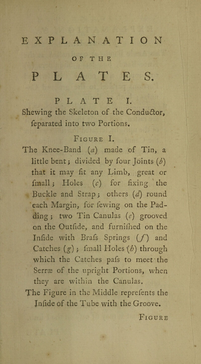 OF THE PLATES. r PLATE I. Shewing the Skeleton of-the Conductor, feparated into two Portions, Figure I. The Knee-Band [a) made of Tin, a little bent; divided by four Joints (^) that it may fit any Limb, great or fmall; Holes (^) for fixing the JBuckle and Strap; others [d) round 'each Margin, for fewing on the Pad¬ ding ; two Tin Canulas (e) grooved on the Outfide, and furnifiied on the Infide with Brafs Springs {/') and Catches [g); imall tioles '(/6) through which the Catches pafs to meet'the Serrs of the upright Portions, when they are within the Canulas, The Figure in the Pvliddle reprefents the Infide of the Tube with the Groove. Figure