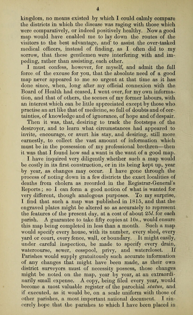 kingdom, no means existed by which I could calmly compare the districts in which the disease was raging with those which were comparatively, or indeed positively healthy. Now a good map would have enabled me to lay down the routes of the visitors to the best advantage, and' to assist the over-tasked medical officers, instead of finding, as I often did to my sorrow, that these gentlemen were interfering with and im¬ peding, rather than assisting, each other. I must confess, however, for myself, and admit the full force of the excuse for you, that the absolute need of a good map never appeared to me so urgent at that time as it has done since, when, long after my official connexion with the Board of Health had ceased, I went over, for my own informa¬ tion, and that of others, the scenes of my former labours, with an interest which can be little appreciated except by those who practise an art like that of medicine, so full of doubts and of cer¬ tainties, of knowledge and of ignorance, of hope and of despair. Then it was, that, desiring to track the footsteps of the destroyer, and to learn what circumstances had appeared to invite, encourage, or avert his stay, and desiring, still more earnestly, to collect the vast amount of information which must be in the possession of my professional brethren—then it was that I found how sad a want is the want of a good map. I have inquired very diligently whether such a map would be costly in its first construction, or in its being kept up, year by year, as changes may occur. I have gone through the process of noting down in a few districts the exact localities of deaths from cholera as recorded in the Begistrar-General’s Reports; so I can form a good notion of what is wanted for very different, though analogous purposes. To my surprise, I find that such a map was published in 1815, and that the engraved plates might be altered so as accurately to represent the features of the present day, at a cost of about 251. for each parish. A guarantee to take fifty copies at 10s., would ensure this map being completed in less than a month. Such a map would specify every house, with its number, every shed, every yard or court, every fence, wall, or boundary. It might easily, under careful inspection, be made to specify every drain, watercourse, sewer, cesspool, privy, and watercloset. If Parishes would supply gratuitously such accurate information of any changes that might have been made, as their own district surveyors must of necessity possess, those changes might be noted on the map, year by year, at an extraordi¬ narily small expense. A copy, being filed every year, would become a most valuable register of the parochial status, and if executed, as it would be, on a scale uniform with those of other parishes, a most important national document. I sin¬ cerely hope that the parishes to which I have been placed in