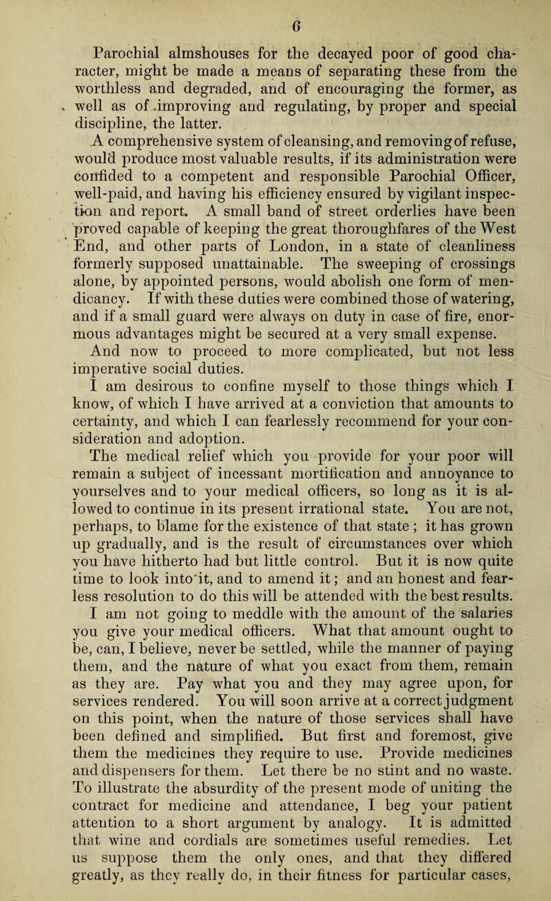 Parochial almshouses for the decayed poor of good cha¬ racter, might be made a means of separating these from the worthless and degraded, and of encouraging the former, as well as of .improving and regulating, by proper and special discipline, the latter. A comprehensive system of cleansing, and removing of refuse, would produce most valuable results, if its administration were confided to a competent and responsible Parochial Officer, well-paid, and having his efficiency ensured by vigilant inspec¬ tion and report. A small band of street orderlies have been proved capable of keeping the great thoroughfares of the West End, and other parts of London, in a state of cleanliness formerly supposed unattainable. The sweeping of crossings alone, by appointed persons, would abolish one form of men¬ dicancy. If with these duties were combined those of watering, and if a small guard were always on duty in case of fire, enor¬ mous advantages might be secured at a very small expense. And now to proceed to more complicated, but not less imperative social duties. I am desirous to confine myself to those things which I know, of which I have arrived at a conviction that amounts to certainty, and which I can fearlessly recommend for your con¬ sideration and adoption. The medical relief which you provide for your poor will remain a subject of incessant mortification and annoyance to yourselves and to your medical officers, so long as it is al¬ lowed to continue in its present irrational state. You are not, perhaps, to blame for the existence of that state ; it has grown up gradually, and is the result of circumstances over which you have hitherto had but little control. But it is now quite time to look into'it, and to amend it; and an honest and fear¬ less resolution to do this will be attended with the best results. I am not going to meddle with the amount of the salaries you give your medical officers. What that amount ought to be, can, I believe, never be settled, while the manner of paying them, and the nature of what you exact from them, remain as they are. Pay what you and they may agree upon, for services rendered. You will soon arrive at a correct judgment on this point, when the nature of those services shall have been defined and simplified. But first and foremost, give them the medicines they require to use. Provide medicines and dispensers for them. Let there be no stint and no waste. To illustrate the absurdity of the present mode of uniting the contract for medicine and attendance, I beg your patient attention to a short argument by analogy. It is admitted that wine and cordials are sometimes useful remedies. Let us suppose them the only ones, and that they differed greatly, as they really do, in their fitness for particular cases,