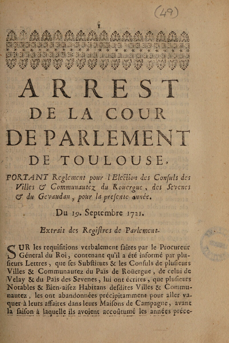 ï ARREST DE LA COUR DE PARLEMENT DE TOULOUSE. PORTANT Reglement pour l EleBion des C on fuis des Pailles O3 Communauté% du Roüergue , des Sevenes 0* du Gevaudan ^ polir la prefente $nnêt. Du Ig. Septembre 1721. Extrait des Regijlres de Parlement SUR les requifitîons verbalement faites par le Procureur General du Roi 3 contenant qu’il a (été informé par plu- fieurs Lettres 5 que fes Subftimts & les Confuls de piuùeurs Villes & Communautez du Pais de Roüergue , de celui de Velay & du Pais des Sevenes 5 lui ont écrites 3 que pluficurs Notables & Bien-aifez Habitans defdites Villes & Commu- nautez , les ont abandonnées précipitamment pour aller va¬ quer à leurs affaires dans leurs Maifons de Campagne 3 avant la faifon à laquelle ils a voie ne accoutume les années pièce-