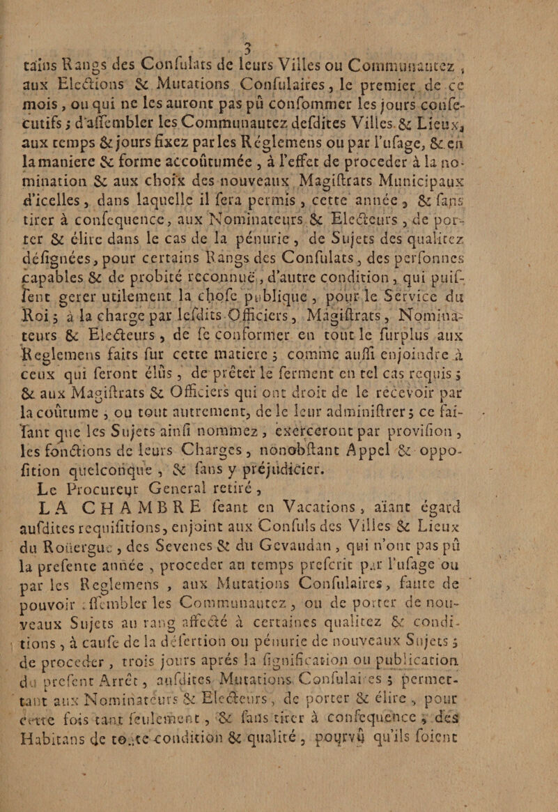 tdîns Rangs des Confulats de leurs Villes ou Commun aurez , aux Ele&ions Sc Mutations Confulaires, le premier de ce mois, ou qui ne les auront pas pu confommer les jours confe- cutifs ; d'aiïcmbler les Communautez defdites Villes.& Lieuxa aux temps & jours fixez parles Reglemens ou par i’ufagc, & en la maniéré & forme accoutumée , à l'effet de procéder à la no¬ mination Se aux choix des nouveaux Magiftrats Municipaux d’icelles 5 dans laquelle il fera permis , cette année * & fans tirer à confequence, aux Nominateurs 8c Eledeurs , de por¬ ter Sc élire dans le cas de la pénurie , de Sujets des qualitez défignées, pour certains Rangs des Confulats, des perfonnc-s capables Se de probité reconnue , d’autre condition, qui piaf- lent gerer utilement la chofe publique , pour le Service du .Rois à la charge par leXdits Officiers, Magiftrats, Nomina¬ teurs Se Eledeurs, de fe conformer en tout le furplus aux Reglemens faits fur certe matière ; comme aufli enjoindre à ceux qui feront élus, de prêter le ferment en tel cas requis ; 8e aux Magiftrats Se Officiers qui ont droit de le recevoir par lacoûtume , ou tout autrement, de le leur adminiftrers ce fai- Tant que les Sujets ainfî nommez , exerceront par provifion , les fondions de leurs Charges, nonobftant Appel & oppo- fition quelconque , Se fans y préjudicier. Le Procureur General retiré , LA CH A M B R E feant en Vacations , aïant égard aufdites requifitions, enjoint aux Confuls des Villes & Lieux du Roüerguc , des Sevenes & du Gevaudan , qui n’ont pas pu la prefente année , procéder an temps preferit par l’ufage ou par les Reglemens , aux Mutations Confulaires, faute de pouvoir cflcinbler les Communautez, ou de porter de nou¬ veaux Sujets au rang affedé à certaines qualitez ge condi¬ tions 5 à caufc de la défertion ou pénurie de nouveaux Sujets > de procéder , trois jours après la lignification ou publication du orefent Arrêt, aufdites Mutations. Confulaires 5 permet¬ tant aux Nominateurs & Ëledçurs, de porter 8c élire , pour cme fois tant feulement, Se fans tirer à confequence , des Habitans de toute condition & qualité , pourvu qu’ils foicnc