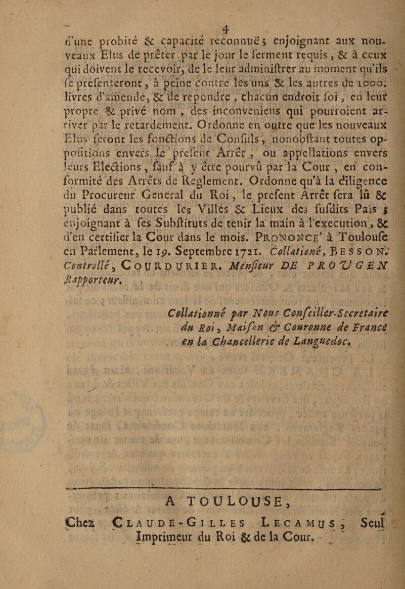 d’une probité & capacité'reconnue? enjoignant aux nou¬ veaux Elus de prêter par le jour le ferment requis, & à ceux qui doivent le recevoir, de le leur adminiftrer au moment qu’ils fe prefenteront , à peine contre les uns Sc les autres de iooo. livres d’amende, & de repondre , chacun endroit foi, en leur propre §c privé nom , des inconveniens qui pourroient ar¬ river par le retardement. Ordonne en outre que les nouveaux Elus feront les fondions de Cou fuis, nonobftant toutes op- pofitions envers le prefenc Arrêt , ou appellations envers leurs Elections 5 fauf à y être pourvu par la Cour , en con¬ formité des Arrêts de Reglement. Ordonne qu’à la diligence du Procureur General du Roi , le prefent Arrêt fera lu & publié dans toutes les Villes & Lieux des fufdits Pals $ enjoignant à fes Subftituts de tenir la main à Inexécution, 8ç d’en certifier la Cour dans le mois. Prononce’ à Touloufe en Parlement, le 19. Septembre 1721. àollationê, Besson; Controllê , CoURDURIER. Mcnfieur DE P RO V G EN Rapporteur. Collationné par Nous Confeilley-Sccrètaire du Roi y Maifon & Couronne de France en la Chancellerie de Languedoc. A TOULOUSE, Chez Claude-Gilles Lecamus, Imprimeur du Roi &de la Cour» - Seul