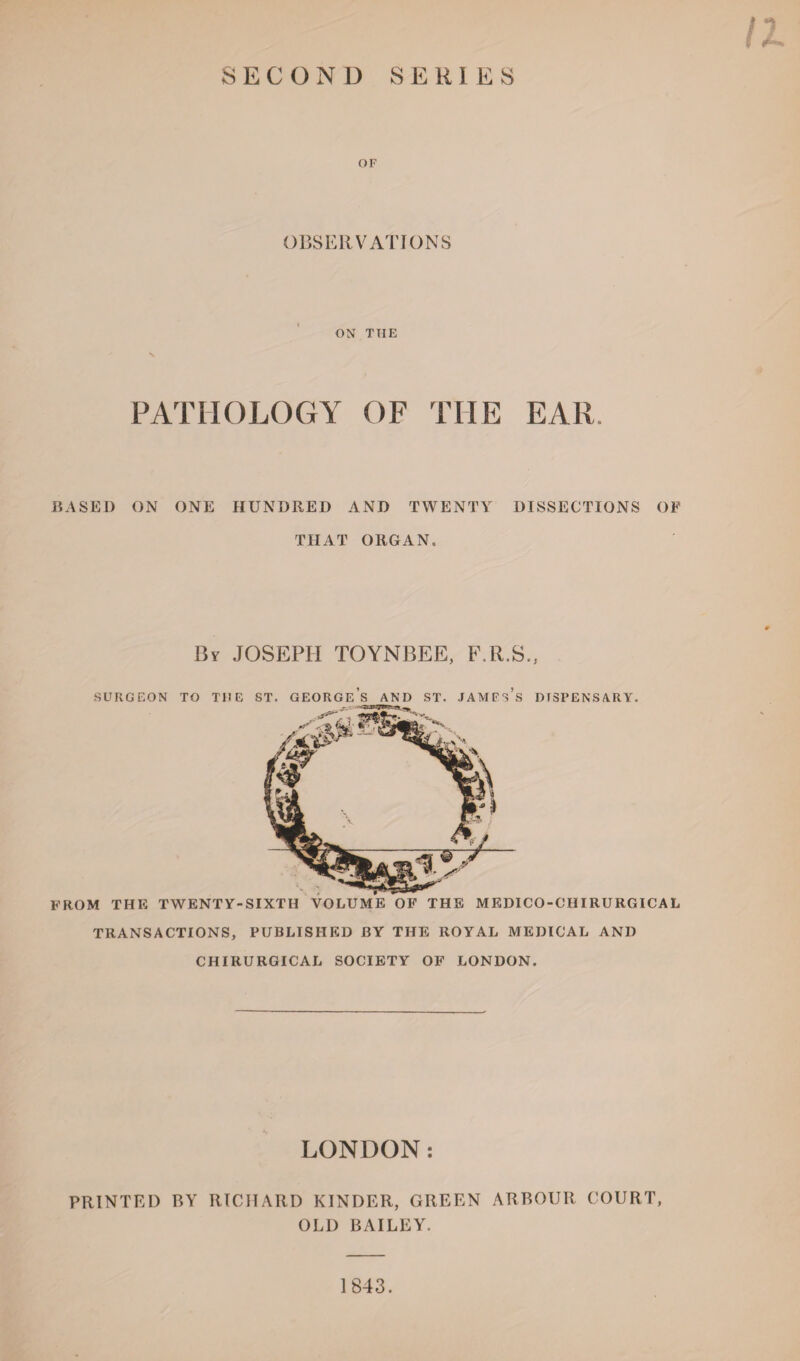 OF OBSERVATIONS ON THE PATHOLOGY OF THE EAR. BASED ON ONE HUNDRED AND TWENTY DISSECTIONS OF THAT ORGAN. By JOSEPH TOYNBEE, F.R.S., F SURGEON > TO THE ST. GEORGES AND ST. JAMFSS DISPENSARY. ROM THE TWENTY-SIXTH VOLUME OF THE MEDICO-CHIRURGICAL TRANSACTIONS, PUBLISHED BY THE ROYAL MEDICAL AND CHIRURGICAL SOCIETY OF LONDON. LONDON: PRINTED BY RICHARD KINDER, GREEN ARBOUR COURT, OLD BAILEY. 1843.