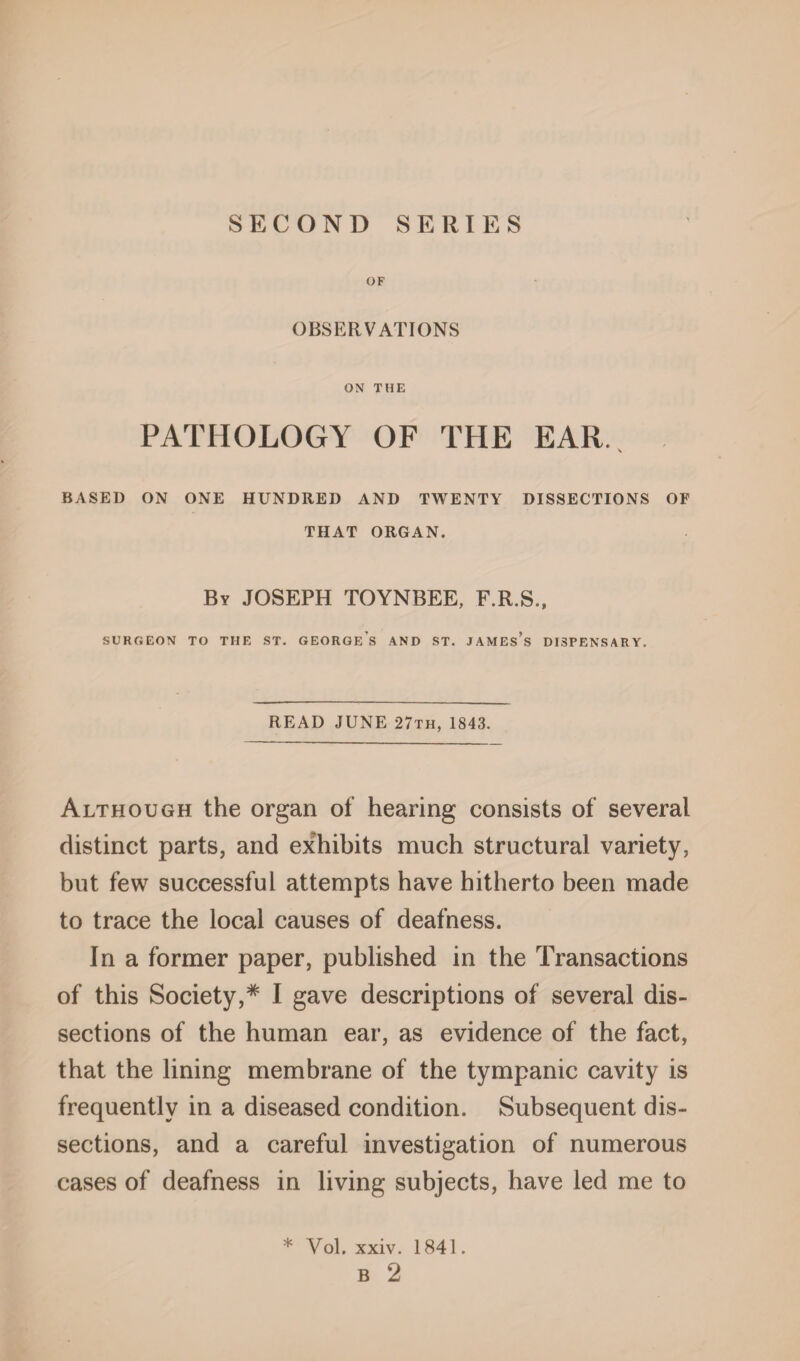 OF OBSERVATIONS ON THE PATHOLOGY OF THE EAR., BASED ON ONE HUNDRED AND TWENTY DISSECTIONS OF THAT ORGAN. By JOSEPH TOYNBEE, F.R.S., SURGEON TO THE ST. GEORGES AND ST. JAMEs’s DISPENSARY. READ JUNE 27th, 1843. Although the organ of hearing consists of several distinct parts, and exhibits much structural variety, but few successful attempts have hitherto been made to trace the local causes of deafness. In a former paper, published in the Transactions of this Society,* I gave descriptions of several dis¬ sections of the human ear, as evidence of the fact, that the lining membrane of the tympanic cavity is frequently in a diseased condition. Subsequent dis¬ sections, and a careful investigation of numerous cases of deafness in living subjects, have led me to * Yol. xxiv. 1841. B 2