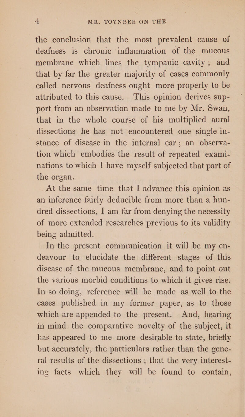 the conclusion that the most prevalent cause of deafness is chronic inflammation of the mucous membrane which lines the tympanic cavity ; and that by far the greater majority of cases commonly called nervous deafness ought more properly to be attributed to this cause. This opinion derives sup¬ port from an observation made to me by Mr. Swan, that in the whole course of his multiplied aural dissections he has not encountered one single in¬ stance of disease in the internal ear ; an observa¬ tion which embodies the result of repeated exami¬ nations to which I have myself subjected that part of the organ. At the same time that I advance this opinion as an inference fairly deducible from more than a hun¬ dred dissections, I am far from denying the necessity of more extended researches previous to its validity being admitted. In the present communication it will be my en¬ deavour to elucidate the different stages of this disease of the mucous membrane, and to point out the various morbid conditions to which it gives rise. In so doing, reference will be made as well to the cases published in my former paper, as to those which are appended to the present. And, bearing in mind the comparative novelty of the subject, it has appeared to me more desirable to state, briefly but accurately, the particulars rather than the gene¬ ral results of the dissections ; that the very interest¬ ing facts which they will be found to contain,
