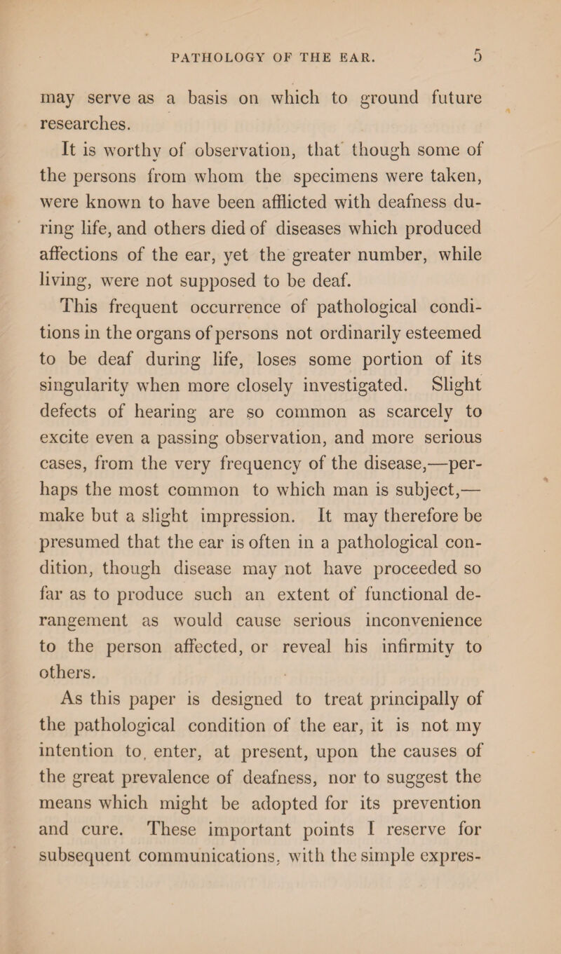 may serve as a basis on which to ground future researches. It is worthy of observation, that though some of the persons from whom the specimens were taken, were known to have been afflicted with deafness du¬ ring life, and others died of diseases which produced affections of the ear, yet the greater number, while living, were not supposed to be deaf. This frequent occurrence of pathological condi¬ tions in the organs of persons not ordinarily esteemed to be deaf during life, loses some portion of its singularity when more closely investigated. Slight defects of hearing are so common as scarcely to excite even a passing observation, and more serious cases, from the very frequency of the disease,—per¬ haps the most common to which man is subject,— make but a slight impression. It may therefore be presumed that the ear is often in a pathological con¬ dition, though disease may not have proceeded so far as to produce such an extent of functional de¬ rangement as would cause serious inconvenience to the person affected, or reveal his infirmity to others. As this paper is designed to treat principally of the pathological condition of the ear, it is not my intention to, enter, at present, upon the causes of the great prevalence of deafness, nor to suggest the means which might be adopted for its prevention and cure. These important points I reserve for subsequent communications, with the simple expres-