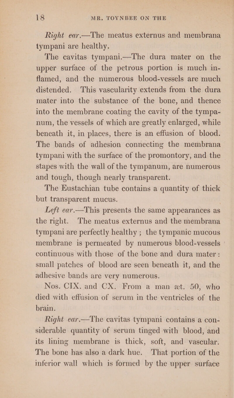 Right ear.—The meatus externus and membrana tympani are healthy. The cavitas tympani.—The dura mater on the upper surface of the petrous portion is much in¬ flamed, and the numerous blood-vessels are much distended. This vascularity extends from the dura mater into the substance of the bone, and thence into the membrane coating the cavity of the tympa¬ num, the vessels of which are greatly enlarged, while beneath it, in places, there is an effusion of blood. The bands of adhesion connecting the membrana tympani with the surface of the promontory, and the stapes with the wall of the tympanum, are numerous and tough, though nearly transparent. The Eustachian tube contains a quantity of thick but transparent mucus. Left ear.—This presents the same appearances as the right. The meatus externus and the membrana tympani are perfectly healthy ; the tympanic mucous membrane is permeated by numerous blood-vessels continuous with those of the bone and dura mater: small patches of blood are seen beneath it, and the adhesive bands are verv numerous. Nos. CIX. and CX. From a man ?et. 50, who died with effusion of serum in the ventricles of the brain. Right ear.—The cavitas tympani contains a con¬ siderable quantity of serum tinged with blood, and its lining membrane is thick, soft, and vascular. The bone has also a dark hue. That portion of the inferior wall which is formed by the upper surface