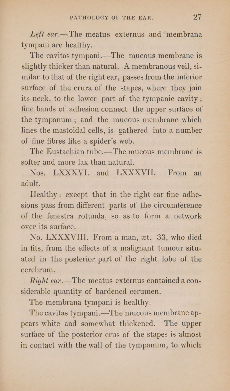 Left ear.—-The meatus externus and membrana tympani are healthy. The cavitas tympani.—The mucous membrane is slightly thicker than natural. A membranous veil, si¬ milar to that of the right ear, passes from the inferior surface of the crura of the stapes, where they join its neck, to the lower part of the tympanic cavity; fine bands of adhesion connect the upper surface of the tympanum ; and the mucous membrane which lines the mastoidal cells, is gathered into a number of fine fibres like a spider’s web. The Eustachian tube.—The mucous membrane is softer and more lax than natural. Nos. LXXXVI. and LXXXVII. From an adult. Healthy: except that in the right ear fine adhe¬ sions pass from different parts of the circumference of the fenestra rotunda, so as to form a network over its surface. No. LXXXVIII. From a man, set. 33, who died in fits, from the effects of a malignant tumour situ¬ ated in the posterior part of the right lobe of the cerebrum. Right ear.—The meatus externus contained a con¬ siderable quantity of hardened cerumen. The membrana tympani is healthy. The cavitas tympani.—The mucous membrane ap¬ pears white and somewhat thickened. The upper surface of the posterior crus of the stapes is almost in contact with the wall of the tympanum, to which