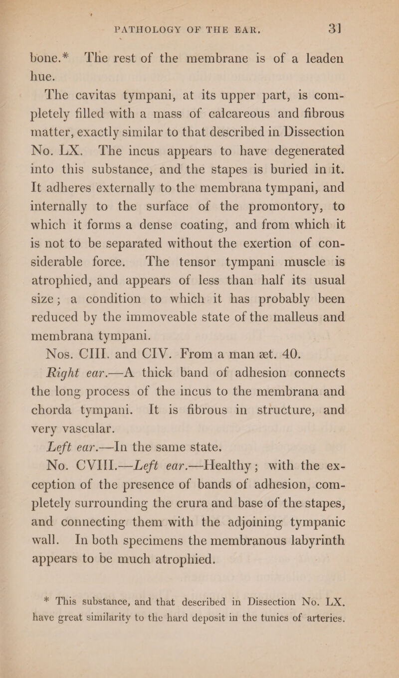 bone.* The rest of the membrane is of a leaden hue. The cavitas tympani, at its upper part, is com¬ pletely filled with a mass of calcareous and fibrous matter, exactly similar to that described in Dissection No. LX, The incus appears to have degenerated into this substance, and the stapes is buried in it. It adheres externally to the membrana tympani, and internally to the surface of the promontory, to which it forms a dense coating, and from which it is not to be separated without the exertion of con¬ siderable force. The tensor tympani muscle is atrophied, and appears of less than half its usual size; a condition to which it has probably been reduced by the immoveable state of the malleus and membrana tympani. Nos. CIII, and CIV. From a man set. 40. Right ear.—A thick band of adhesion connects the long process of the incus to the membrana and chorda tympani. It is fibrous in structure, and very vascular. Left ear.—In the same state. No. CVIII.—Left ear.—Healthy ; with the ex¬ ception of the presence of bands of adhesion, com¬ pletely surrounding the crura and base of the stapes, and connecting them with the adjoining tympanic wall. In both specimens the membranous labyrinth appears to be much atrophied. * This substance, and that described in Dissection No. LX. have great similarity to the hard deposit in the tunics of arteries.