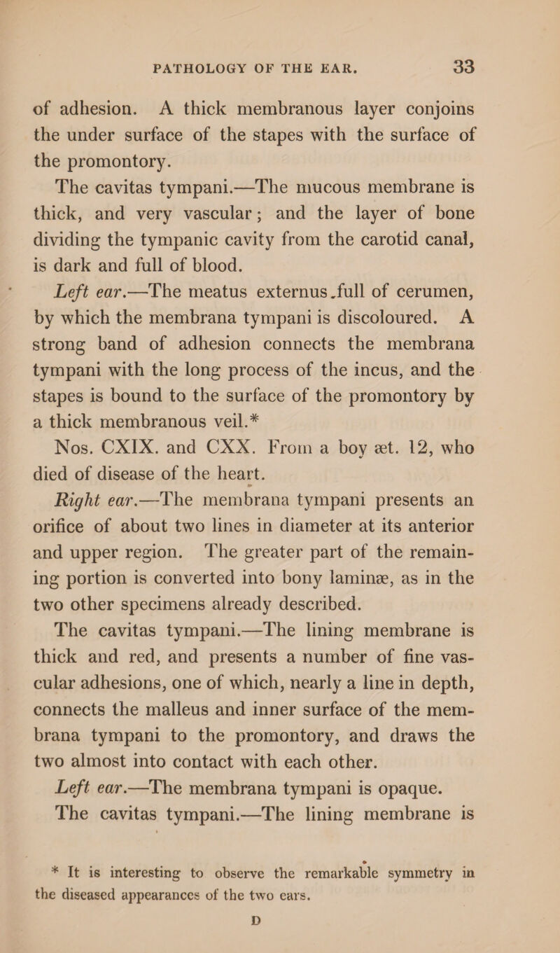 of adhesion. A thick membranous layer conjoins the under surface of the stapes with the surface of the promontory. The cavitas tympani.—The mucous membrane is thick, and very vascular; and the layer of bone dividing the tympanic cavity from the carotid canal, is dark and full of blood. Left ear.—The meatus externus Tull of cerumen, by which the membrana tympani is discoloured. A strong band of adhesion connects the membrana tympani with the long process of the incus, and the stapes is bound to the surface of the promontory by a thick membranous veil.* Nos. CXIX. and CXX. From a bov set. 12, who died of disease of the heart. Right ear.—The membrana tympani presents an orifice of about two lines in diameter at its anterior and upper region. The greater part of the remain¬ ing portion is converted into bony laminae, as in the two other specimens already described. The cavitas tympani.—The lining membrane is thick and red, and presents a number of fine vas¬ cular adhesions, one of which, nearly a line in depth, connects the malleus and inner surface of the mem¬ brana tympani to the promontory, and draws the two almost into contact with each other. Left ear.—The membrana tympani is opaque. The cavitas tympani.—The lining membrane is ♦ * It is interesting to observe the remarkable symmetry in the diseased appearances of the two ears. D