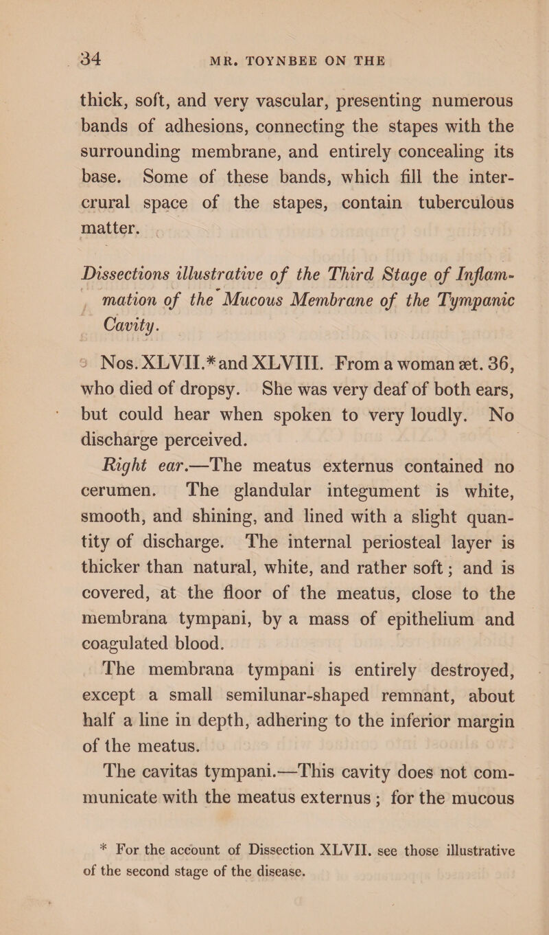 thick, soft, and very vascular, presenting numerous bands of adhesions, connecting the stapes with the surrounding membrane, and entirely concealing its base. Some of these bands, which fill the inter- crural space of the stapes, contain tuberculous matter. Dissections illustrative of the Third Stage of Inflam- *»■ mation of the Mucous Membrane of the Tympanic Cavity. Nos.XLVII.^and XLVIII. From a woman set. 36, who died of dropsy. She was very deaf of both ears, but could hear when spoken to very loudly. No discharge perceived. Right ear.—The meatus externus contained no cerumen. The glandular integument is white, smooth, and shining, and lined with a slight quan¬ tity of discharge. The internal periosteal layer is thicker than natural, white, and rather soft; and is covered, at the floor of the meatus, close to the membrana tympani, by a mass of epithelium and coagulated blood. The membrana tympani is entirely destroyed, except a small semilunar-shaped remnant, about half a line in depth, adhering to the inferior margin of the meatus. The cavitas tympani.—This cavity does not com¬ municate with the meatus externus ; for the mucous * For the account of Dissection XLVII. see those illustrative of the second stage of the disease.