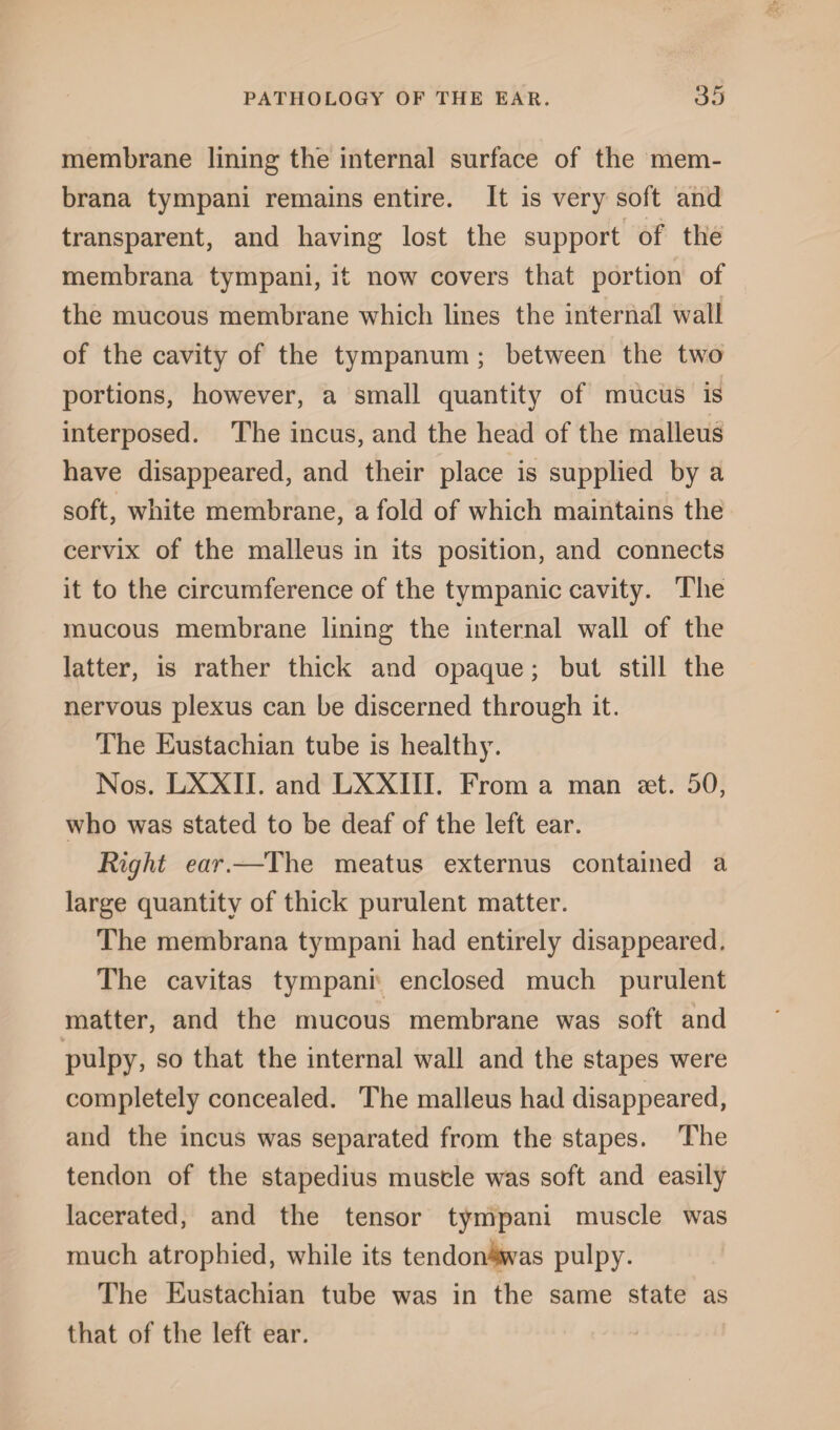 membrane lining the internal surface of the mem- brana tympani remains entire. It is very soft and transparent, and having lost the support of the membrana tympani, it now covers that portion of the mucous membrane which lines the internal wall of the cavity of the tympanum ; between the two portions, however, a small quantity of mucus is interposed. The incus, and the head of the malleus have disappeared, and their place is supplied by a soft, white membrane, a fold of which maintains the cervix of the malleus in its position, and connects it to the circumference of the tympanic cavity. The mucous membrane lining the internal wall of the latter, is rather thick and opaque; but still the nervous plexus can be discerned through it. The Eustachian tube is healthy. Nos. LXXII. and LXXIII. From a man set. 50, who was stated to be deaf of the left ear. Right ear.—The meatus externus contained a large quantity of thick purulent matter. The membrana tympani had entirely disappeared. The cavitas tympani enclosed much purulent matter, and the mucous membrane was soft and pulpy, so that the internal wall and the stapes were completely concealed. The malleus had disappeared, and the incus was separated from the stapes. The tendon of the stapedius muscle was soft and easily lacerated, and the tensor tympani muscle was much atrophied, while its tendon4was pulpy. The Eustachian tube was in the same state as that of the left ear.