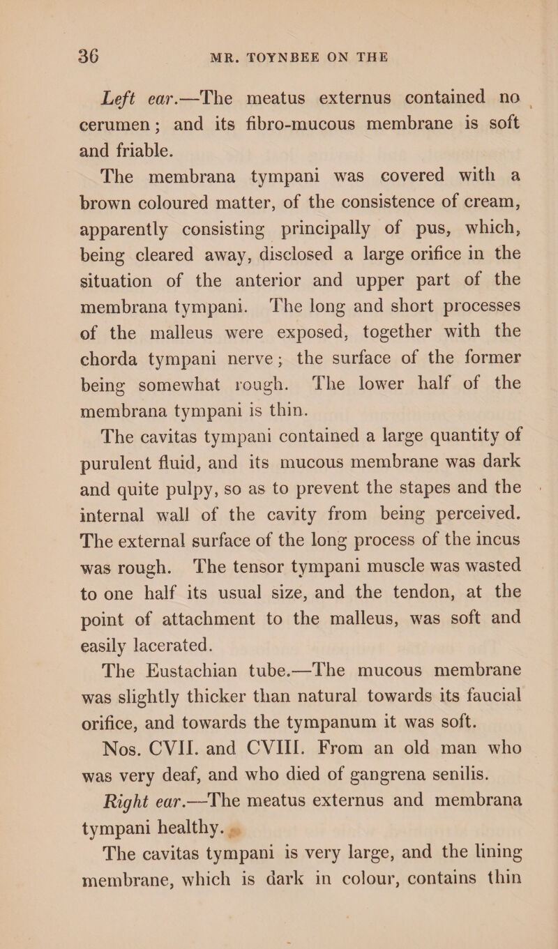 Left ear.—The meatus externus contained no cerumen; and its fibro-mucous membrane is soft and friable. The membrana tympani was covered with a brown coloured matter, of the consistence of cream, apparently consisting principally of pus, which, being cleared away, disclosed a large orifice in the situation of the anterior and upper part of the membrana tympani. The long and short processes of the malleus were exposed, together with the chorda tympani nerve; the surface of the former being somewhat rough. The lower half of the membrana tympani is thin. The cavitas tympani contained a large quantity of purulent fluid, and its mucous membrane was dark and quite pulpy, so as to prevent the stapes and the • internal wall of the cavity from being perceived. The external surface of the long process of the incus was rough. The tensor tympani muscle was wasted to one half its usual size, and the tendon, at the point of attachment to the malleus, was soft and easily lacerated. The Eustachian tube.—The mucous membrane was slightly thicker than natural towards its faucial orifice, and towards the tympanum it was soft. Nos. CVII. and CVII1. From an old man who was very deaf, and who died of gangrena senilis. Right ear.—The meatus externus and membrana tympani healthy. The cavitas tympani is very large, and the lining membrane, which is dark in colour, contains thin