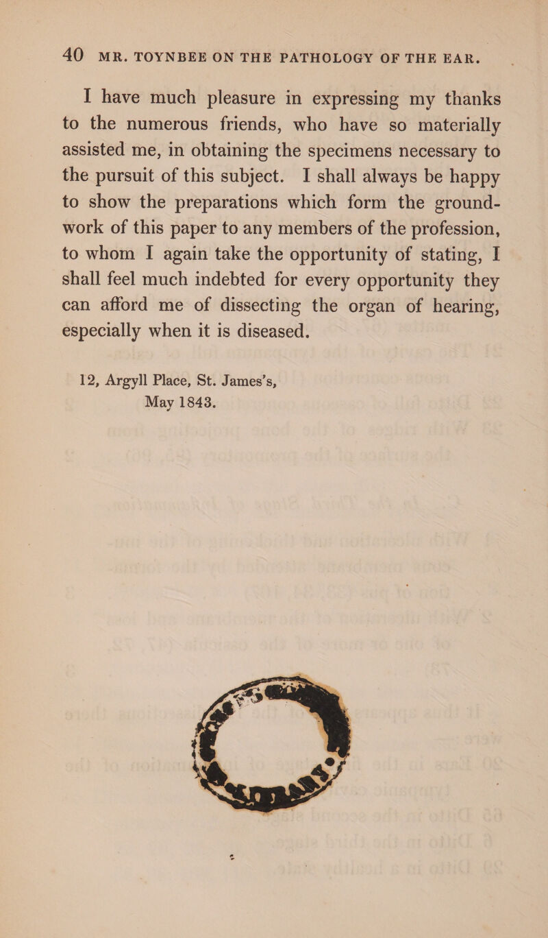 I have much pleasure in expressing my thanks to the numerous friends, who have so materially assisted me, in obtaining the specimens necessary to the pursuit of this subject. I shall always be happy to show the preparations which form the ground¬ work of this paper to any members of the profession, to whom I again take the opportunity of stating, I shall feel much indebted for every opportunity they can afford me of dissecting the organ of hearing, especially when it is diseased. 12, Argyll Place, St. James’s, May 1843.