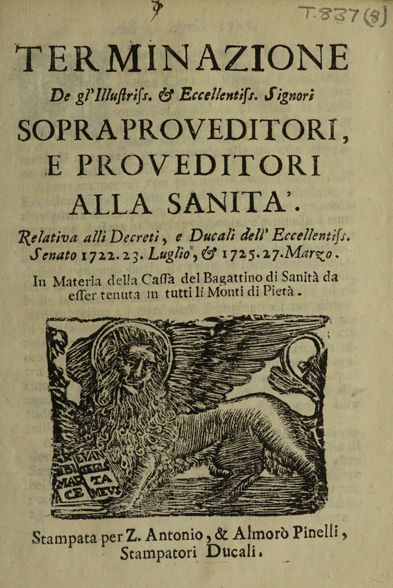 TERMINAZIONE De gVllluftrifs. &amp; Eccellenti^. Signori SOPRA PRO VEDITORI, E PRO VEDITORI ALLA SANITÀ’. Relativa a Ili Decreti> e Ducali deli' Eccellentifs. Senato 1712.23. Luglio\&amp; 1725.2y.Mar^o. In Materia della Gaffa del Bagattino di Sanità da efler tenuta in tutti li Monti di Pietà. Stampata per Z» Antonio ? &amp; Aimorò Pinelìi ? Stampatori Ducali.