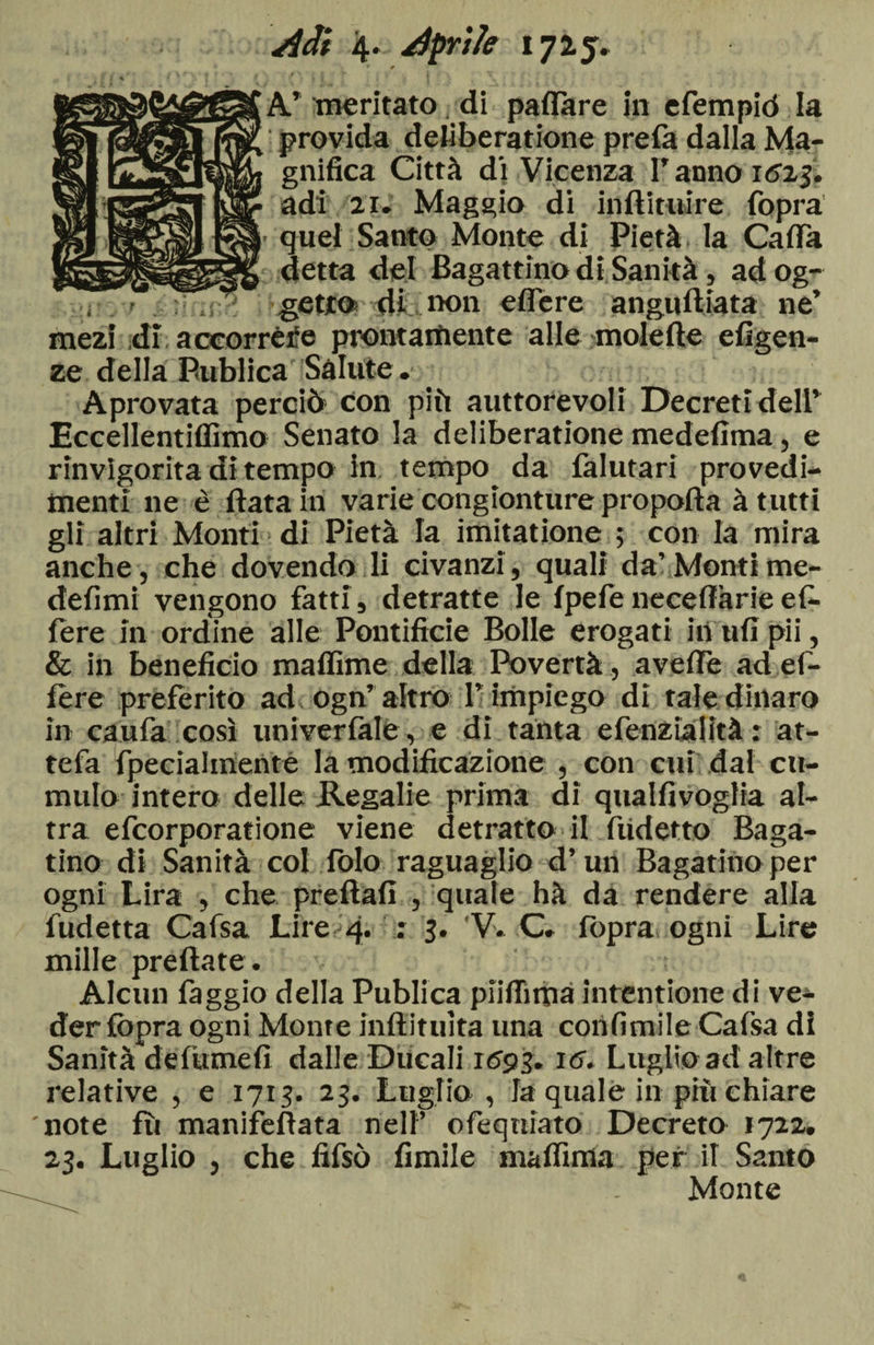 Adi 4* Aprile 1725» * A’ meritato di paflare in efempiò la provida deliberatione prefa dalla Ma¬ gnifica Città di Vicenza F anno i6x$, adì 2i. Maggio di inftitiure fopra • quel Santo Monte di Pietà, la Cada detta del Bagattino di Sanità, ad og¬ getto» di ix>n edere angudiata ne’ meìi dì. accorréfe prontamente alle molede efigen- ze della Publica Salute. Aprovata perciò con più autorevoli Decreti delF Eccellentidìmo Senato la deliberatione medefima, e rinvigorita dì tempo in tempo da falutari provedi- menti ne è data in varie congìonture propoda à tutti gli altri Monti di Pietà la imitatione ; con la mira anche, che dovendo li civanzi, quali da’ Montime- defimi vengono fatti, detratte le fpefe necedàrie ef¬ fe re in ordine alle Pontificie Bolle erogati iti ufi pii, &amp; in beneficio maffime della Povertà, aveffe ad el- fère preferito ad ogn’ altro F impiego di tale dinaro in caufa così univerfale, e di tanta efenzialità : at¬ te fa fpecialmenté la modificazione , con cui dal cu¬ mulo intera delle Regalie prima di qualfivoglia al¬ tra efcorporatione viene detratto il ftidetto Baga¬ rino di Sanità col fblo raguaglio d’un Bagarino per ogni Lira , che preftafi , quale hà da rendere alla fudetta Cafsa Lire 4. : 3. V. C. fopra ogni Lire mille predate. Alcun faggio della Publica piifiima intentione di ve¬ der fopra ogni Monte indituita una cohfimile Cafsa di Sanità defumefi dalle Ducali x693. 16. Luglio ad altre illative , e 1713. 23. Luglio , la quale in più chiare note fù manifedata nell’ ofeqniato Decreto 1722. 23. Luglio , che fifsò fimile ma dima per il Santo Monte