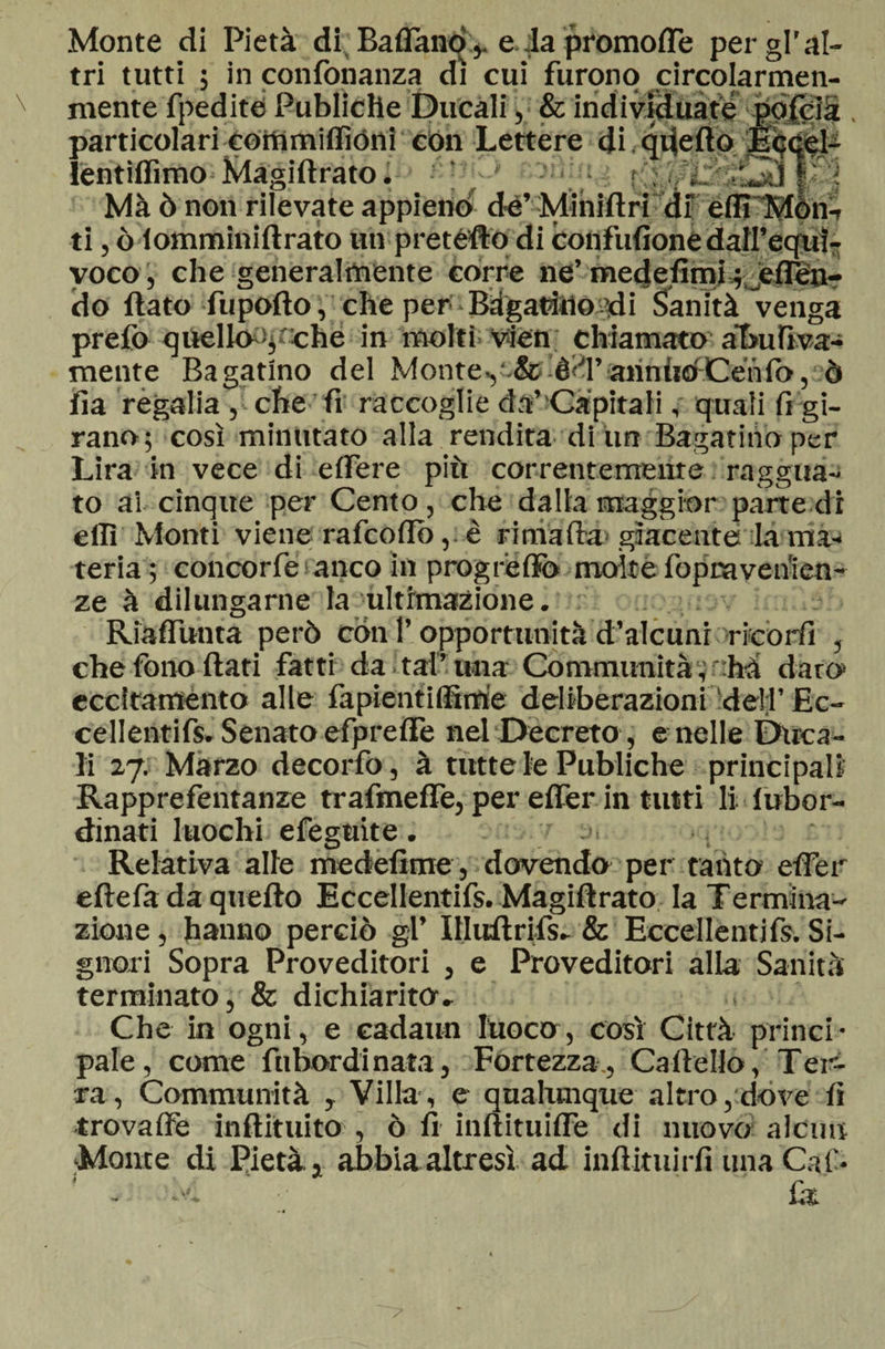 Monte di Pietà di Baffand:, e da promoffe per gl'al¬ tri tutti ; in confonanza dì cui furono circolarmen- mente fpedite Publiche Ducali, &amp; individuate pofcià particolari eotnmiflìóni con Lettere di quello Eccel^ lentiflìmo Magiftrato. ■ f Ma ò non rilevate appieno de’Minifiridf efll'Mon- ti, ò fomminiftrato un prefètto di confufione dall’equì- voco, che generalmente corre ne’ medefimf;jeffèn? do (lato fupofto, che per Bàgatìnoadi Sanità venga prefo quello ^che in molti vien chiamato alnifiva- mente Bagatino del Monte.,■ &amp; è<T annùoCenfo , ò fia regalia , che fi raccoglie da’-Capitali, quali fi gi¬ rano; così minutato alla rendita di un Bagarino per Lira in vece di edere più correntemeure raggua- to ai cinque per Cento , che dalla maggior parte di eilì Monti viene rafcofio,. è rimafia'giacente la ma¬ teria; concorfe anco in progreffo molte fopravenien- ze à dilungarne la ultimazione. Riaffunta però con l’opportunità d’alcunr nicòrfi , che fono fiati fatti da . taf una Communità ; : hà darò eccitaménto alle fàpientilfimie deliberazioni dell’ Ec¬ cellentifs. Senato efpreffe nel Decreto , e nelle Duca¬ li 27. Marzo decorfo, à tutte le Publiche principali Rapprefentanze trafmeffe, per effer in tinti li lubor¬ dinati luochi efeguite. Relativa alle medefime, dovendo per tanto effer eftefa da quefto Eccellentifs. Magiftrato la Termina¬ zione , hanno perciò gl’ Illitftrifs. &amp; Eccellentifs. Si¬ gnori Sopra Proveditori , e Proveditori alla Sanità terminato, &amp; dichiarito. Che in ogni, e cadaun fuoco, così Città princi¬ pale, come fnhordinata, Fortezza, Cartello, Ter¬ ra, Communità , Villa, e qualunque altro,dove fi trovaffe inftituito , ò fi inftituiffe di nuovo alcun Monte di Pietà, abbia altresì ad inftituirfi una Cali*