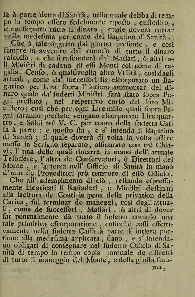 là à parte. detta di Sanità, nella quale debba di tem¬ po in tempo edere fedelmente ripofto , cuftodito , e .confegnato ttìtto il dinaro , quale doverà entrar nella medefima per conto del Bagatino di Sanità . Che à : tale;Aggetto dal giornoprelènte , e così Tempre in avvenire dal cumulo di tutto il dinaro ralcoflo , e che fi radenoterà da’ Malfari, ò aitata¬ li Miniftri di cadami di elfi Monti col • nome di re¬ galia, Cenfo, ò qualfivoglia altra Vtilità, così dagli attuali , come da’ fuccelfori fia efeorporato un Ba¬ gatino per Lira fopra 1’ intiero ammontar del di- . naro quale da’ fudetti Miniftri farà .flato fopra Pe¬ gni preftato , nel refpettivo corfo del loro Mi- niftero; così chè per ogni Lire mille quali fopra Pe¬ gni faranno predate vengano efeorporate Lire quat¬ tro, e Soldi tré V. C. per conto della fudetta Gaf¬ fa à parte : e quello; Ila , e s’ intenda il Bagatino di Sanità ; il quale doverà di volta in volta edere meffo in Scrigno feparato, afficurato con tré Chia¬ vi 5 1’ una delle quali rimarrà in mano dell’attuale Teforiere, l’altra de Confervatori, ò Direttori del Monte , e la terza nell’ Officio di Sanità in mano d’uno de Proveditori prò: tempore di eflo Officio. Che all’ adempimento di ciò , reftando elpreffa- mente incaricati li Rafonieri , e Miniftri deftinatì alla facitura de Conti in pena della privation della Carica, fui terminar de maneggi , così degli attua¬ li, come de fuccelforiMalfari , ò altri di dover far pontualmente dà tutto il fudetto cumulo una tale primitiva efeorporatione , colicchè paffi effetti¬ vamente nella fudetta Gaffa à parte f intiera por- tione alla medefima applicata, fiano , e s’ intenda¬ no obligati di confegnare nel fudetto Officio di Sa¬ nità di tempo in tempo copia pontuale de riftretti di tutto il maneggio del Monte, e della gialla fura-