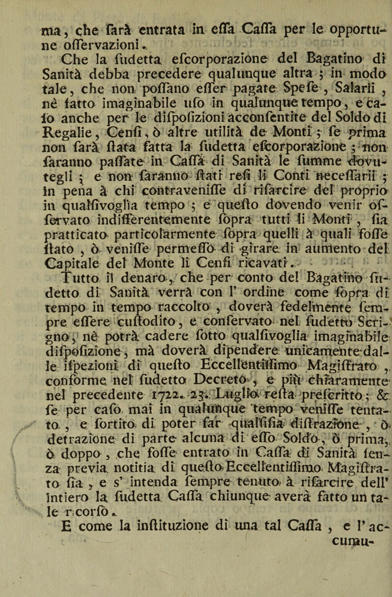 ne offervazioni. Che la fudetta efcorporazione del Bagatino di Sanità debba precedere qualunque' altra ; in modo tale, che non pollano effer pagate Spefe , Salarii , nè latto imaginabile ufo in qualunque tempo, e ca¬ lo anche per le dilpofizioni acconfentite del Soldo di Regalie, Cenfi, ò altre utilità de Monti 5 fe prima non farà Hata fatta la fudetta efcorporazione ; non faranno pallate in Cafla di Sanità le funame dovu¬ tegli ; e non faranno flati refi li Conti neceflarii ; in pena à chi contraveniffe di rifarcire del proprio in quaHìvoglìa tempo ; e quello dovendo venir of- fervato indifferentemente fòpra tutti li Monti1, Ila praticato particolarmente fopra quelli à quali folle flato , ò veniflè permeilo di girare in aumento del Capitale del Monte li Cenfi ricavati .- - ; • Tutto, il denaro,, che per conto del Bagarino In¬ detto di! Sanità verrà con P ordine come lòpra di tempo in tempo raccolto , dòverà fedelmente tem¬ pre effere cuflodito , e confervato nel fudettu Scri¬ gno , nè potrà cadere l'otto qualfivoglia imaginabile difpofizione , mà doverà dipendere unicamente dal¬ le ifpezioni di quello Eccellèntiflimo Magiftrafo ,, confórme nel fudetto Decreto-, e più chiaramente- nel precedente 1722.. Imglkfc refta prelcritto ; &amp; fe per cafo mai in qualunque tempo veniffe tenta¬ to, , e IbrtitO; di; poter far -qualfifia diffrazione , * ò» detrazione di parte alcuna di elio Soldo , ò prima-,, ò doppo , che folle entrato in Cafla di Sanità len¬ za previa notitia dì quello;Eceelfentiflimo Magiftra¬ to Ila , e s’ intenda fèmpre tenuto à rifarci re dell’ intiero la fudetta Cafla chiunque averà fatto un ta¬ le ricorlò. E come la inftituzione di una tal Calla , e l’ac- c man-