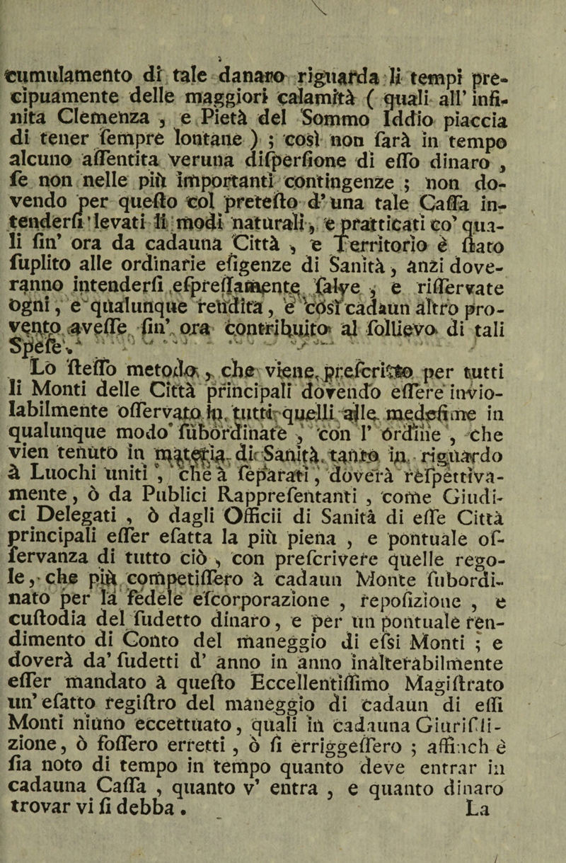 «umiliamento di tale danaio riguarda li tempi pre¬ cipuamente delle maggiori calamità ( quali all’ infi¬ nita Clemenza , e Pietà del Sommo Iddio piaccia di tener tempre lontane ) ; così non farà in tempo alcuno a (Tenuta veruna difpérfìone di eflTo dinaro , fe non nelle più importanti contingenze ; non do¬ vendo per quello coi preteìlo d’una tale Gaffa in¬ tenderli • levati li modi naturali , e pratticati co’ qua¬ li fin’ ora da cadauna Città -, e Territorio è flato fuplito alle ordinarie efigenze di Sanità, anzi dove- ranno intenderli efpreflamente Calve , e riservate Ogni, equalunque rendita, e Còsì cadaun altro pro¬ vento uveite fin’ ora contri finito* al follievo. di tali SpefeV ■' ’ ' ' v4a ., Lo flelfo metodo;che viene, pfeteritto per tutti li Monti delle Città principali dovendo èllere invio¬ labilmente olfervato H}, tutti; quelli ^le. medefime in qualunque modo’fubórdinàtè 'con T órdine , che vien tenuto in iuatétia,dirSanìtà,taùtó in, riguardo à Luochi Uniti che à feparati, doverà refpéttìva- mente, ò da Publici Rapprefentanti , come Giudi¬ ci .Delegati , ò dagli Officii di Sanità di effe Città principali elfer efatta la più piena , e pontuale of- fervanza di tutto ciò , con prefcrivere quelle rego¬ le,-che più cornpetilfero à cadami Monte fu bordi¬ nato per la fedele efcorporazione , repofizioue , e cultodia del Ridetto dinaro, e per un pontuale ren¬ dimento di Conto del maneggio di efsi Monti ; e doverà da’ fudetti d’ anno in anno inalterabilmente efler mandato à quello Eccellentiffimo Magi Arato im’ efatto regillro del manéggio di cadami di elfi Monti ninno eccettuato, quali in cadauna Giurifli- zione, ò folfero erretti, ò fi èrriggelfero ; affinch è fia noto di tempo in tempo quanto deve entrar in cadauna Calfa , quanto v’ entra , e quanto dinaro trovar vi fi debba . La