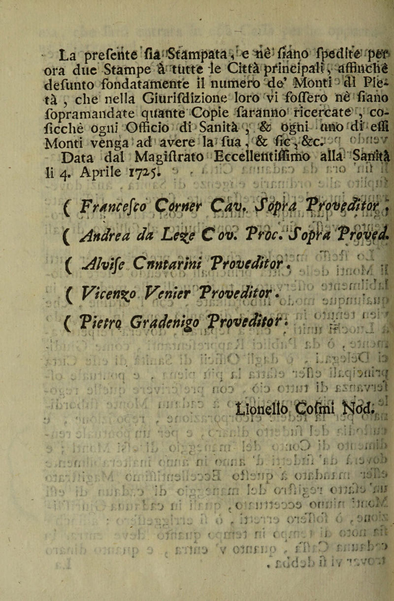 , s. » Bi ora due Stampe à tutte* le Città principali, affinchè defunto fondatamente il numero de’ Monti dì Pie¬ tà , che nella Giurifdizione loro vi fodero nè fi ano fopramandate quante Copie faranno ricercate , co- ficchè ogni Officio di Sanità , &amp; Ogni tino di effi Monti venga ad avere la fua, &amp; fic 3 &amp;c. !  Data dal Magiftrato Eccelletttiflìmo alla Sanità li 4. Aprile 1715; y * - t • - I \ ( Francesco Corner Cav, ovì \ ’ * ( Vhen%? V.enter Troveditor x t jf - » * • i. • « * 1 f * ! 1 1 f ri {1 f'/r 1ì IJ J j 1 A » t. f i. : f. ' , » ♦ » , v U Jf J li i i ♦ J i vi 1.1 / < .4 ■»**■ a » M * / . J r J-J -J-t < r ■ € •* Jj: • *.; J i V Y 5 ! .« ! - J .< J ■■ -v • . 1 : a- • i\> *1» i .* ì ■ , -^ I - »? jiì '• il'P ì b ù i'.’C i l jrTaJ;^ rffis ifcqfsiihu ■tlo CTjUÌ ih asnanai noZ> à'\ r f kJ * • i > , 2 1 i , - -n r t\ 'ì 31 ( ■ii. :K*w> -l< o; i . i ? -ti.»* I lì * A/ :i orine n . . ■ cileni» ii oìrhnrra ‘tsii:» * y • 1 rx fi • > ID C 1 f r- ; < ?* - -, < 'I • ‘ i 1' •'VT /ì t ? < ì A* i l w i J \/ l . i * ir ^ *. v J < m r*ì? f'j I e'nniwoo ontrr. t r y # 1 r ; i ÌÌ J \ U } l:- O ** f . rti > .>11 i l £ ■ J * 4 <4 i 1 l r t, r I < ? \ fi' 1 ’i i \ à -1 * • * • * »