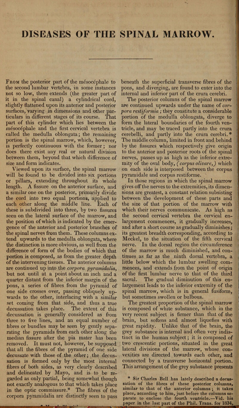 DISEASES OF THE SPINAL MARROW. From the posterior part of the mesocephale to the second lumbar vertebra, in some instances not so low, there extends (the greater part of it in the spinal canal) a cylindrical cord, slightly flattened upon its anterior and posterior surfaces, varying in dimensions and other par¬ ticulars in different stages of its course. That part of this cylinder which lies between the mesocephale and the first cervical vertebra is called the medulla oblongata; the remaining portion is the spinal marrow, which, however, is perfectly continuous with the former; nor does there exist any real or natural division between them, beyond that which difference of size and form indicates. Viewed upon its surface, the spinal marrow will be found to be divided into six portions or pillars, extending throughout its whole length. A fissure on the anterior surface, and a similar one on the posterior, primarily divide the cord into two equal portions, applied to each other along the middle line. Each of these is subdivided into three, by two fissures seen on the lateral surface of the marrow, and the position of which is indicated by the emer¬ gence of the anterior and posterior branches of the spinal nerves from them. These columns ex¬ tend upwards to the medulla oblongata, where the distinction is more obvious, as well from the difference of form of the bodies of which that portion is composed, as from the greater depth of the intervening tissues. The anterior columns are continued up into the corpora pyramidalia, but not until at a point about an inch and a quarter distant from the inferior margin of the pons, a series of fibres from the pyramid of one side crosses over, passing obliquely up¬ wards to the other, interlacing with a similar set coming from that side, and thus a true decussation takes place. The extent of this decussation is generally considered as from three to five lines, and an equal number of fibres or bundles may be seen by gently sepa¬ rating the pyramids from each other along the median fissure after the pia mater has been removed. It must not, however, be supposed that all the fibres of the pyramid of one side decussate with those of the other; the decus¬ sation is formed only by the most internal fibres of both sides, as very clearly described and delineated by Mayo, and is to be re¬ garded as only partial, being somewhat though not exactly analogous to that which takes place in the optic commissure.* The fibres of the corpora pyramidalia are distinctly seen to pass *  * • 1 beneath the superficial transverse fibres of the pons, and diverging, are found to enter into the internal and inferior part of the crura cerebri. The posterior columns of the spinal marrow are continued upwards under the name of cor¬ pora restiformia; they constitute a considerable portion of the medulla oblongata, diverge to form the lateral boundaries of the fourth ven¬ tricle, and may be traced partly into the crura j cerebelli, and partly into the crura cerebri. * The middle column, limited in front and behind by the fissures which respectively give origin to the anterior and posterior roots of the spinal nerves, passes up as high as the inferior extre¬ mity of the oval body, (corpus olivare,) which on each side is interposed between the corpus pyramidale and corpus restiforme. In those regions in which the spinal marrow gives off the nerves to the extremities, its dimen¬ sions are greatest, a constant relation subsisting between the development of these parts and the size of that portion of the marrow with which their nerves communicate. As high as the second cervical vertebra the cervical en¬ largement commences, it gradually increases, and after a short course as gradually diminishes; its greatest breadth corresponding, according to Meckel, to the situation of the fifth cervical j nerve. In the dorsal region the circumference of the marrow is much diminished, and con¬ tinues as far as the ninth dorsal vertebra, a little below which the lumbar swelling com¬ mences, and extends from the point of origin of the first lumbar nerve to that of the third sacral. The gradual diminution of this en- largement leads to the inferior extremity of the spinal marrow, which is in general fusiform, but sometimes swollen or bulbous. The greatest proportion of the spinal marrow is composed of white substance, which in the very recent subject is firmer than that of the brain, but softens and almost liquefies with great rapidity. Unlike that of the brain, the grey substance is internal and often very indis¬ tinct in the human subject; it is composed of two crescentic portions, situated in the great lateral divisions of the marrow, whose con¬ vexities are directed towards each other, and connected by a transverse horizontal portion. This arrangement of the grey substance presents * Sir Charles Bell has lately described a decus¬ sation of the fibres of these posterior columns, similar to that of the anterior columns ; it takes place, according to him, just before the columns se¬ parate to enclose the fourth ventricle.—Vid. his paper in the last part of the Phil. Trans, for 1834, 011