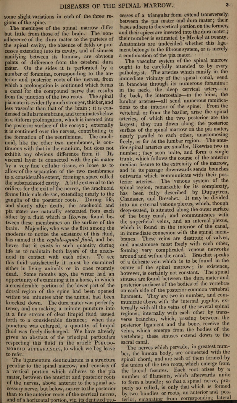 some slight variations in each of the three re¬ gions of the spine. The meninges of the spinal marrow differ but little from those of the brain. The non¬ adherence of the dura mater to the parietes of the spinal cavity, the absence of folds or pro¬ cesses extending into its cavity, and of sinuses ramifying between its laminae, are obvious points of difference from the cerebral dura mater. On the sides it is perforated by a number of foramina, corresponding to the an¬ terior and posterior roots of the nerves, from which a prolongation is continued which forms a canal for the compound nerve that results from the junction of the two roots. The spinal pia mater is evidently much stronger, thicker,and less vascular than that of the brain ; it is con¬ densed cellular membrane, and terminates below in a filiform prolongation, which is inserted into the posterior surface of the coccyx; externally it is continued over the nerves, contributing to the formation of the neurilemma. The arach¬ noid, like the other two membranes, is con¬ tinuous with that in the cranium, but does not exhibit any obvious difference from it. Its visceral layer is connected with the pia mater by a very fine cellular tissue, so loose as to allow of the separation of the two membranes to a considerable extent, forming a space called the subarachnoid cavity. A little external to the orifices for the exit of the nerves, the arachnoid forms little culs-de-sac, extending nearly to the ganglia of the posterior roots. During life, and shortly after death, the arachnoid and pia mater are naturally separated from each other by a fluid which is likewise found be¬ tween these membranes on the surface of the brain. Majendie, who was the first among the moderns to notice the existence of this fluid, has named it the cephalo-spinal Jiuid, and be¬ lieves that it exists in such quantity during life as to maintain both layers of the arach¬ noid in contact with each other. To see this fluid satisfactorily it must be examined either in living animals or in ones recently dead. Some months ago, the writer had an > opportunity of examining it in a horse, in which a considerable portion of the lower part of the dorsal region of the spine had been opened within ten minutes after the animal had been knocked down. The dura mater was perfectly ! tense, and on making a minute puncture into I it a fine stream of clear limpid fluid issued forth to a considerable distance; when this | puncture was enlarged, a quantity of limpid fluid was freely discharged. We have already given an abstract of the principal particulars 5 respecting this fluid in the article Pseudo- morbid appearances, to which we beg leave to refer. The ligamentum denticulatum is a structure peculiar to the spinal marrow, and consists of a vertical portion which adheres to the pia mater, between the anterior and posterior roots of the nerves, above anterior to the spinal ac¬ cessory nerve, but below, nearer to the posterior than to the anterior roots of the cervical nerves, and of a horizontal portion, viz, its dentated pro- cesses of a triangular form extend transversely between the pia mater and dura mater; their bases adhere to the vertical portion on the former, and their apices are inserted into the dura mater; their number is estimated by Meckel at twenty. Anatomists are undecided whether this liga¬ ment belongs to the fibrous system, or is merely a continuation of the pia mater. The vascular system of the spinal marrow ought to be carefully attended to by every pathologist. The arteries which ramify in the immediate vicinity of the spinal canal, send in branches through its numerous foramina: in the neck, the deep cervical artery—in the back, the intercostals—in the loins, the lumbar arteries—all send numerous ramifica¬ tions to the interior of the spine. From the vertebral or from the basilar, arise the spinal arteries, of which the two posterior are the largest; they run down along the posterior surface of the spinal marrow on the pia mater, nearly parallel to each other, anastomosing freely, as far as the lumbar region. The ante¬ rior spinal arteries are smaller, likewise two in number; they soon unite, and form a single trunk, which follows the course of the anterior median fissure to the extremity of the marrow, and in its passage downwards sends branches outwards which communicate with their pos¬ terior arteries. The venous system of the spinal region, remarkable for its complexity, has been fully described by Dupuytren, Chaussier, and Breschet. It may be divided into an external venous plexus, which, though deep-seated, is situated along the outer surface of the bony canal, and communicates with the superficial veins, and an internal plexus, which is found in the interior of the canal, in immediate connexion with the spinal mem¬ branes. These veins are destitute of valves, and anastomose most freely with each other, forming very complicated venous networks around and within the canal. Breschet speaks of a delicate vein which is to be found in the centre of the spinal marrow; its existence, however, is certainly not constant. Ihe spinal sinuses are found between the dura mater and posterior surfaces of the bodies of the vertebrae on each side of the posterior common vertebral ligament. They are two in number, and com¬ municate above with the internal jugular, ex¬ ternally with all the veins of the several spinal regions; internally with each other by trans¬ verse branches, which, passing between the posterior ligament and the bone, receive the veins, which emerge from the bodies of the vertebrae; these sinuses extend down to the sacral canal. The nerves which pervade, in greatest num¬ ber, the human body, are connected with the spinal chord, and are each of them formed by the union of the two roots, which emerge from the lateral fissures. Each root arises by a number of filaments, which afterwards unite to form a bundle; so that a spinal nerve, pro¬ perly so called, is only that which is formed by two bundles or roots, an anterior and pos- terior^emanatim^Von^couespondin^latend