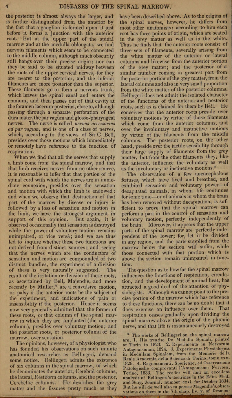 the posterior is almost always the larger, and is further distinguished from the anterior by the fact that a ganglion is formed upon it just before it forms a junction with the anterior root. But at the upper part of the spinal marrow and at the medulla oblongata, we find nervous filaments which seem to be connected to the middle column, although much obscurity still hangs over their precise origin; nor can they be said to be situated midway between the roots of the upper cervical nerves, for they are nearer to the posterior, and the inferior filaments are more posterior than the superior. These filaments go to form a nervous trunk, which leaves the spinal canal and enters the cranium, and then passes out of that cavity at the foramen lacerum posterius, close to, although passing through a separate perforation of the dura mater, the par vagum and glosso-pharyngeal nerves. The nerve is called nervus accessorius ad par vagum, and is one of a class of nerves, which, according to the views of Sir C. Bell, presides over those motions which immediately or remotely have reference to the function of respiration. When we find that all the nerves that supply a limb come from the spinal marrow, and that that limb receives nerves from no other source, it is reasonable to infer that that portion of the spinal cord with which the nerves are in imme¬ diate connexion, presides over the sensation and motion with which the limb is endowed : and when we observe that destruction of that part of the marrow by disease or injury is followed by a loss of sensation and motion in the limb, we have the strongest argument in support of this opinion. But again, it is observed occasionally that sensation is destroyed while the power of voluntary motion remains unimpaired, or vice versa; and we are thus led to inquire whether these two functions are not derived from distinct sources; and seeing that the nerves which are the conductors of sensation and motion are compounded of two distinct bundles, the experiment of a division of these is very naturally suggested. The result of the irritation or division of these roots, as ascertained by Bell, Majendie, and more recently by Muller,* are a convulsive motion, or palsy if the anterior roots be the subject of the experiment, and indications of pain or insensibility if the posterior. Hence it seems now very generally admitted that the former of these roots, or that column of the spinal mar¬ row in which they are implanted (the anterior column), presides over voluntary motion; and the posterior roots, or posterior column of the have been described above. As to the origins of f the spinal nerves, however, he differs from | most other anatomists: according to him each J root has three points of origin, which are seated in the grey matter as well as in the white. Thus he finds that the anterior roots consist of j three sets of filaments, severally arising from the white matter of the anterior or lateral columns and likewise from the anterior portion of the grey matter; and the posterior of a similar number coming in greatest part from the posterior portion of the grey matter, from the lateral columns and also in very small proportion from the white matter of the posterior columns. Bellingeri does not admit the isolated character of the functions of the anterior and posterior roots, such as is claimed for them by Bell. He conceives that the anterior roots preside over voluntary motions by virtue of those filaments which come from the anterior columns, and over the involuntary and instinctive motions by virtue of the filaments from the middle columns. The posterior roots, on the other hand, preside over the tactile sensibility through their large supply of filaments from the grey matter, but from the other filaments they, like the anterior, influence the voluntary as well as the involuntary or instinctive motions.* The observation of a few anencephalous foetuses, which have lived and breathed, and exhibited sensation and voluntary power—of decapitated animals, in whom life continues for some time—or of animals in whom the brain has been removed without decapitation, is suf¬ ficient to prove that the spinal marrow can perform a part in the control of sensation and voluntary motion, perfectly independently of the brain. Moreover, it appears that the upper parts of the spinal marrow are perfectly inde¬ pendent of the lower; for, let it be divided in any region, and the parts supplied from the marrow below the section will suffer, while those connected with that portion which is above the section remain unimpaired in func¬ tion. The question as to how far the spinal marrow influences the functions of respiration, circula¬ tion, and the development of animal heat, has attracted a good deal of the attention of phy¬ siologists. Although we cannot point to the pre¬ cise portion of the marrow which has reference to these functions, there can be no doubt that it does exercise an influence over them. That respiration ceases gradually upon dividing the spinal marrow above the origin of the phrenic nerve, and that life is instantaneously destroyed marrow, over sensation. The opinions, however, of a physiologist who has founded his observations on such minute anatomical researches as Bellingeri, demand some notice. Bellingeri admits the existence of six columns in the spinal marrow, of which he denominates the anterior, Cerebral columns, the lateral, Restiform columns, and the posterior, Cerebellic columns. He describes the grey matter and the fissures pretty much as they * The works of Bellingeri on the spinal marrow are, 1. His treatise Be Medulla Spinali, printed at Turin in 1823. 2. Experimcnta in Nervorum Antagonismum, 1824. 3. Experimcnta Physiologica in Medullam Spinalem, from the Memorie della Reale Academia della Scienze di Torino, tome xxx. 1826. 4. Ragionamenti, Sperienze, ed Osservazione Patologische comprovanti l’Antagonismo Nervoso, Torino, 1833. The reader will find an excellent analysis of Bellingeri’s doctrines in the Edin. Med. and Stirg. Journal, number cxxi. for October 1834. But he will do well also to peruse Magendie s^obser- vations on them in the 7th chap- liv. w of Desmou- #r irrf—