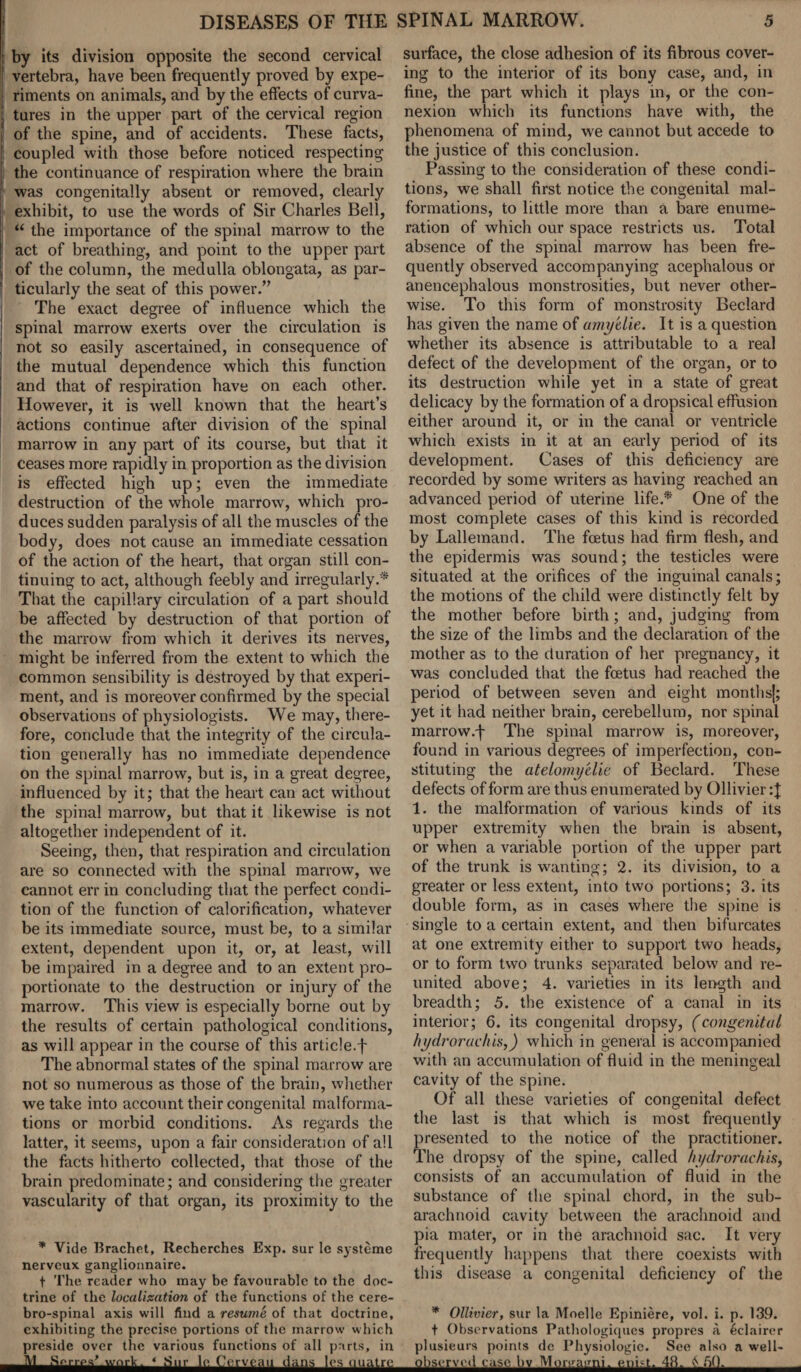 1 by its division opposite the second cervical I vertebra, have been frequently proved by expe- i riments on animals, and by the effects of curva- ! tares in the upper part of the cervical region I! of the spine, and of accidents. These facts, coupled with those before noticed respecting : the continuance of respiration where the brain was congenitally absent or removed, clearly exhibit, to use the words of Sir Charles Bell, ! “ the importance of the spinal marrow to the ; act of breathing, and point to the upper part of the column, the medulla oblongata, as par¬ ticularly the seat of this power.” The exact degree of influence which the spinal marrow exerts over the circulation is not so easily ascertained, in consequence of the mutual dependence which this function and that of respiration have on each other. However, it is well known that the heart’s actions continue after division of the spinal marrow in any part of its course, but that it ceases more rapidly in proportion as the division is effected high up; even the immediate destruction of the whole marrow, which pro¬ duces sudden paralysis of all the muscles of the body, does not cause an immediate cessation of the action of the heart, that organ still con¬ tinuing to act, although feebly and irregularly.* That the capillary circulation of a part should be affected by destruction of that portion of the marrow from which it derives its nerves, might be inferred from the extent to which the common sensibility is destroyed by that experi¬ ment, and is moreover confirmed by the special observations of physiologists. We may, there¬ fore, conclude that the integrity of the circula¬ tion generally has no immediate dependence on the spinal marrow, but is, in a great degree, influenced by it; that the heart can act without the spinal marrow, but that it likewise is not altogether independent of it. Seeing, then, that respiration and circulation are so connected with the spinal marrow, we cannot err in concluding that the perfect condi¬ tion of the function of calorification, whatever be its immediate source, must be, to a similar extent, dependent upon it, or, at least, will be impaired in a degree and to an extent pro¬ portionate to the destruction or injury of the marrow. This view is especially borne out by the results of certain pathological conditions, as will appear in the course of this article.f The abnormal states of the spinal marrow are not so numerous as those of the brain, whether we take into account their congenital malforma¬ tions or morbid conditions. As regards the latter, it seems, upon a fair consideration of all the facts hitherto collected, that those of the brain predominate; and considering the greater vascularity of that organ, its proximity to the * Vide Brachet, Recherches Exp. sur le systeme nervcux ganglionnaire. t The reader who may be favourable to the doc¬ trine of the localization of the functions of the cere- bro-spinal axis will find a resume of that doctrine, exhibiting the precise portions of the marrow which preside over the various functions of all parts, in -M- Ser.w work. « S„r le Ceivcau dans les uuatre surface, the close adhesion of its fibrous cover¬ ing to the interior of its bony case, and, in fine, the part which it plays in, or the con¬ nexion which its functions have with, the phenomena of mind, we cannot but accede to the justice of this conclusion. Passing to the consideration of these condi¬ tions, we shall first notice the congenital mal¬ formations, to little more than a bare enume¬ ration of which our space restricts us. Total absence of the spinal marrow has been fre¬ quently observed accompanying acephalous or anencephalous monstrosities, but never other¬ wise. To this form of monstrosity Beclard has given the name of amy'die. It is a question whether its absence is attributable to a real defect of the development of the organ, or to its destruction while yet in a state of great delicacy by the formation of a dropsical effusion either around it, or in the canal or ventricle which exists in it at an early period of its development. Cases of this deficiency are recorded by some writers as having reached an advanced period of uterine life.* One of the most complete cases of this kind is recorded by Lallemand. The foetus had firm flesh, and the epidermis was sound; the testicles were situated at the orifices of the inguinal canals; the motions of the child were distinctly felt by the mother before birth; and, judging from the size of the limbs and the declaration of the mother as to the duration of her pregnancy, it was concluded that the foetus had reached the period of between seven and eight months|; yet it had neither brain, cerebellum, nor spinal marrow.f The spinal marrow is, moreover, found in various degrees of imperfection, con¬ stituting the atelomy'elie of Beclard. These defects of form are thus enumerated by Ollivier :J 1. the malformation of various kinds of its upper extremity when the brain is absent, or when a variable portion of the upper part of the trunk is wanting; 2. its division, to a greater or less extent, into two portions; 3. its double form, as in cases where the spine is single to a certain extent, and then bifurcates at one extremity either to support two heads, or to form two trunks separated below and re¬ united above; 4. varieties in its length and breadth; 5. the existence of a canal in its interior; 6. its congenital dropsy, (congenital hi/drorachisj) which in general is accompanied with an accumulation of fluid in the meningeal cavity of the spine. Of all these varieties of congenital defect the last is that which is most frequently presented to the notice of the practitioner. The dropsy of the spine, called hydrorachis, consists of an accumulation of fluid in the substance of the spinal chord, in the sub¬ arachnoid cavity between the arachnoid and pia mater, or in the arachnoid sac. It very frequently happens that there coexists with this disease a congenital deficiency of the * Ollivier, sur la Moelle Epiniere, vol. i. p. 139. t Observations Pathologiques propres a eclairer plusieurs points de Physiologic. See also a well- observed ease bv Morgagni, enb.t. 48. *150.