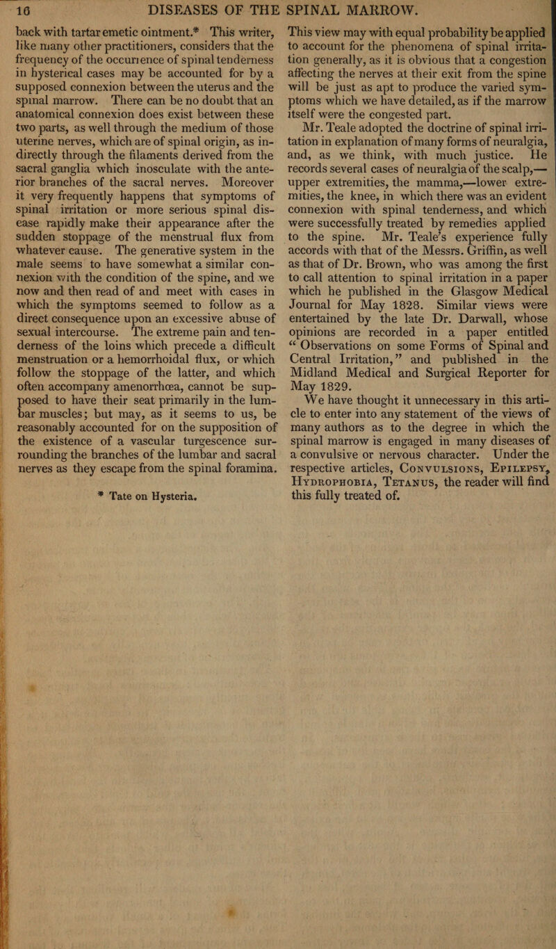 back with tartar emetic ointment.* This writer, like many other practitioners, considers that the frequency of the occurience of spinal tenderness in hysterical cases may be accounted for by a supposed connexion between the uterus and the spinal marrow. There can be no doubt that an anatomical connexion does exist between these two parts, as well through the medium of those uterine nerves, which are of spinal origin, as in¬ directly through the filaments derived from the sacral ganglia which inosculate with the ante¬ rior branches of the sacral nerves. Moreover it very frequently happens that symptoms of spinal irritation or more serious spinal dis¬ ease rapidly make their appearance after the sudden stoppage of the menstrual flux from whatever cause. The generative system in the male seems to have somewhat a similar con¬ nexion with the condition of the spine, and we now and then read of and meet with cases in which the symptoms seemed to follow as a direct consequence upon an excessive abuse of sexual intercourse. The extreme pain and ten¬ derness of the loins which precede a difficult menstruation or a hemorrhoidal flux, or which follow the stoppage of the latter, and which often accompany amenorrhoea, cannot be sup¬ posed to have their seat primarily in the lum¬ bar muscles; but may, as it seems to us, be reasonably accounted for on the supposition of the existence of a vascular turgescence sur¬ rounding the branches of the lumbar and sacral nerves as they escape from the spinal foramina. * Tate on Hysteria. This view may with equal probability be applied to account for the phenomena of spinal irrita¬ tion generally, as it is obvious that a congestion affecting the nerves at their exit from the spine will be just as apt to produce the varied sym¬ ptoms which we have detailed, as if the marrow itself were the congested part. Mr. Teale adopted the doctrine of spinal irri¬ tation in explanation of many forms of neuralgia, and, as we think, with much justice. He records several cases of neuralgia of the scalp,— upper extremities, the mamma,—lower extre¬ mities, the knee, in which there was an evident connexion with spinal tenderness, and which were successfully treated by remedies applied to the spine. Mr. Teale’s experience fully accords with that of the Messrs. Griffin, as well as that of Dr. Brown, who was among the first to call attention to spinal irritation in a paper which he published in the Glasgow Medical Journal for May 1828. Similar views were entertained by the late Dr. Darwall, whose opinions are recorded in a paper entitled “ Observations on some Forms of Spinal and Central Irritation, ” and published in the Midland Medical and Surgical Reporter for May 1829. We have thought it unnecessary in this arti¬ cle to enter into any statement of the views of many authors as to the degree in which the spinal marrow is engaged in many diseases of a convulsive or nervous character. Under the respective articles, Convulsions, Epilepsy, Hydrophobia, Tetanus, the reader will find this fully treated of.