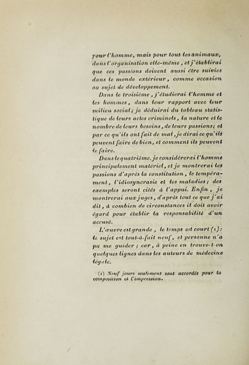 pour l’ homme, mais pour tous les animaux, clansl’organisation elle-même 3 et j’établirai que ces passions doivent aussi être suivies dans le monde extérieur3 comme occasion ou sujet de développement. Dans le troisième 3 j’étudierai l’homme et les hommes, dans leur rapport avec leur milieu social ; je déduirai du tableau statis¬ tique de leurs actes criminels 3 la nature et le nombre de leurs besoins3 de leurs passions; et par ce qu’ils ont fait de mal, je dirai ce qu’ils peuvent faire de bien, et comment ils peuvent le faire. Dans le q uatrième, je considérerai l’homme principalement matériel, et je montrerai les passions d’après la constitution 3 le tempéra¬ ment , l’idiosyncrasie et les maladies ; des exemples seront cités à l’appui. Enfin , je montrerai aux juges3 d'après tout ce que j’ai dit 3 à combien de circonstances il doit avoir égard pour établir la responsabilité d’un accusé. L’œuvre est grande 3 le temps est court (i ) : le sujet est tout-à-fait neuf, et personne n’a pu me guider ; car 3 à peine en trouve-1- on quelques lignes dans les auteurs de médecine légale. (i) Neuf jours seulement sont accordés pour ta composition et l’impression.
