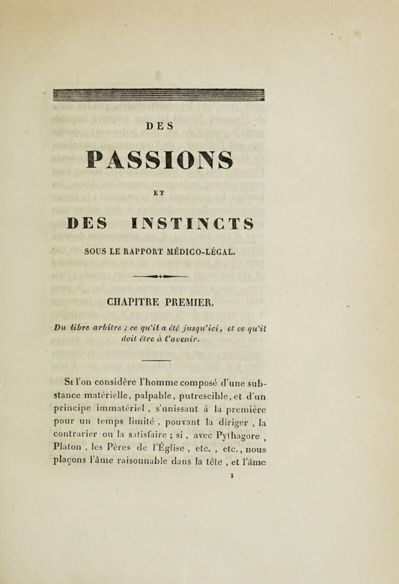 DES PASSIONS ET DES INSTINCTS SOUS LE RAPPORT MÉDICO-LÉGAL. CHAPITRE PREMIER. Du libre arbitre ; ce qu'il a été jusqu’ici, et ce qu'il doit être et l’avenir. Si l’on considère l’homme composé d’une sub¬ stance matérielle, palpable, putrescible, et d’un principe immatériel , s’unissant à la première pour un temps limité , pouvant la diriger , la contrarier ou la satisfaire ; si , avec Pythagore Platon , les Pères de 1 Église , etc. , etc., nous plaçons lame raisonnable dans la tête , et lame l