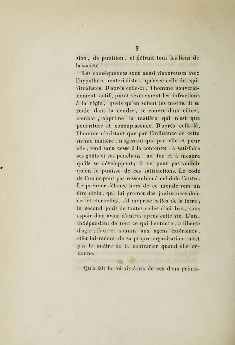 sion, de punition, et détruit tous les liens de la société 1 Les conséquences sont aussi rigoureuses avec l’hypothèse matérialiste , qu’avec celle des spi¬ ritualistes. D’après celle-ci , l’homme souverai¬ nement actif, punit sévèrement les infractions à la règle , quels qu’en soient les motifs. Il se roule dans la cendre , se couvre d’un cilice , combat , opprime la matière qui n’est que pourriture et concupiscence. D’après celle-là, l’homme n’existant que par l’influence de cette même matière , n’agissant que par elle et pour elle , tend sans cesse à la contenter , à satisfaire ses goûts et ses penchans , ail fur et à mesure qu’ils se développent ; il ne peut pas vouloir qu’on le punisse de ces satisfactions. Le code de l’un ne peut pas ressemblera celui de l’autre. Le premier s’élance hors de ce monde vers un être divin , qui lui promet des jouissances dou¬ ces et éternelles, s’il méprise celles de la terre ; le second jouit de toutes celles d’ici bas , sans espoir d’en avoir d’autres après celte vie. L’un, indépendant de tout ce qui l’entoure, a liberté d’agir ; l’autre, soumis aux agens extérieurs, effet lui-même de sa propre organisation, n’est pas le maître de la contrarier quand elle or¬ donne. Qu a fait la loi vis-à-vis de ces deux princi-