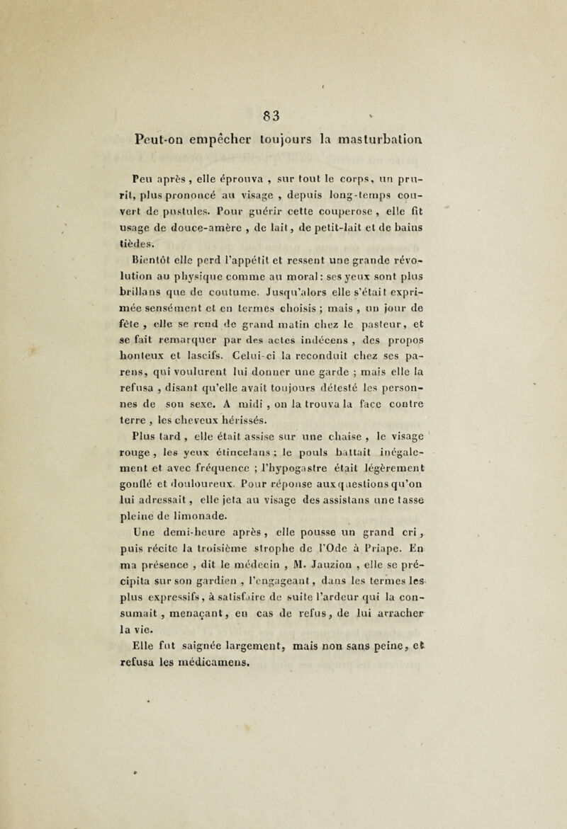 Peut-on empêcher toujours la masturbation Peu après , elle éprouva , sur tout le corps, un pru¬ rit, plus prononcé au visage , depuis long-temps cou¬ vert de pustules. Pour guérir cette couperose , elle fit usage de douce-amère , de lait, de petit-lait et de bains tièdes. Bientôt elle perd l’appétit et ressent une grande révo¬ lution au physique comme au moral: ses yeux sont plus brillons que de coutume. Jusqu’alors elle s’était expri¬ mée sensément et en termes choisis ; mais , un jour de fêle , elle se rend de grand matin chez le pasteur, et se fait remarquer par des actes indécens , des propos honteux et lascifs. Celui-ci la reconduit chez ses pa¬ reils, qui voulurent lui donner une garde ; mais elle la refusa , disant qu’elle avait toujours détesté les person¬ nes de son sexe. A midi , on la trouva la face contre terre , les cheveux hérissés. Plus tard , elle était assise sur une chaise , le visage rouge , les yeux étincelans ; le pouls battait inégale¬ ment et avec fréquence ; l’hypogastre était légèrement gonflé et douloureux. Pour réponse auxqaestions qu’on lui adressait, elle jeta au visage des assislans une tasse pleine de limonade. Une demi-heure après , elle pousse un grand cri , puis récite la troisième strophe de l’Ode à Priape. En ma présence , dit le médecin , M. Jauzion , elle se pré¬ cipita sur son gardien , l’engageant, dans les termes les plus expressifs, à satisfaire de suite l’ardeur qui la con¬ sumait , menaçant, eu cas de refus, de lui arracher la vie. Elle fut saignée largement, mais non sans peine, et refusa les médicamens.