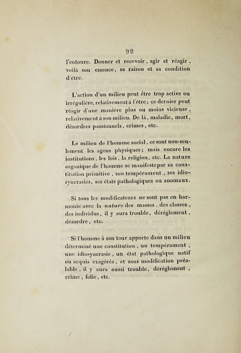 l’entoure. Donner et recevoir , agir et réagir , voilà son essence, sa raison et sa condition d être. L’action d’un milieu peut être trop active ou irrégulière, relativement a 1 être ; ce dernier peut réagir d’une manière plus ou moins vicieuse , relativement à son milieu. De la, maladie, mort, désordres passionnels, crimes, etc. Le milieu de l’homme social, ce sont non-seu¬ lement les agens physiques ; mais encore les institutions, les lois, la religion, etc. La nature organique de 1 homme se manifeste par sa cons¬ titution primitive , son tempérament , ses idio¬ syncrasies, ses états pathologiques ou anomaux. Si tous les modificateurs ne sont pas en har¬ monie avec la ncituve des masses , des classes , des individus, il y aura trouble, dérèglement , désordre , etc. Si l’homme à son tour apporte dans un milieu déterminé une constitution , un tempérament , une idiosyncrasie , un état pathologique natif ou acquis exagérés , et sans modification préa¬ lable , il y aura aussi trouble, déréglement , crime , folie , etc.