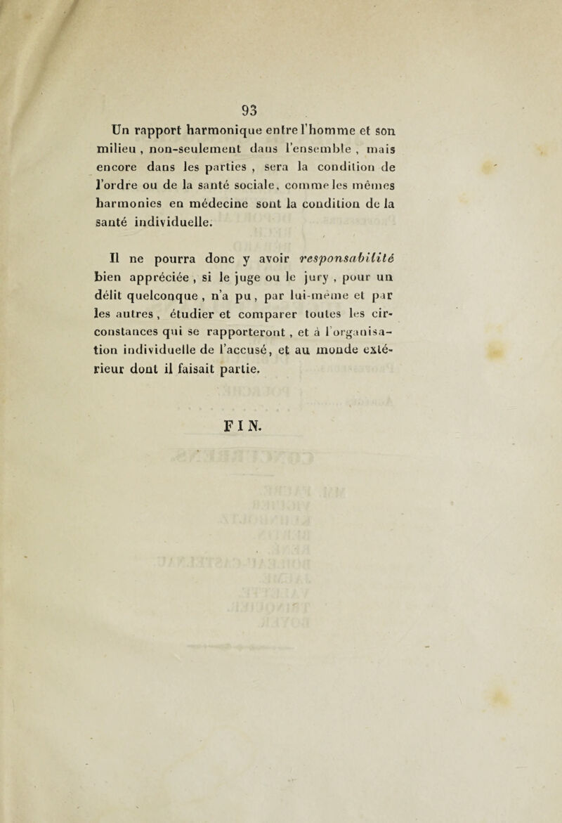 Un rapport harmonique entre l’homme et son milieu , non-seulement daus l’ensemble , mais encore dans les parties , sera la condition de l’ordre ou de la santé sociale, comme les mêmes harmonies en médecine sont la condition de la santé individuelle. Il ne pourra donc y avoir responsabilité bien appréciée , si le juge ou le jury , pour un délit quelconque, n’a pu, par lui-meme et par les autres , étudier et comparer toutes les cir¬ constances qui se rapporteront , et à l’organisa¬ tion individuelle de l’accusé, et au monde exté¬ rieur dont il faisait partie. FIN.