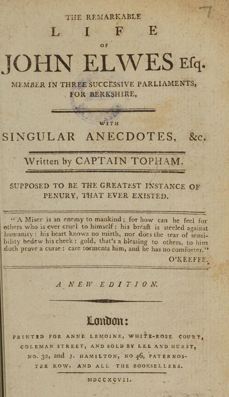 L I F , E OF JOHN ELWES Efq. MEMBER IN THREE SUCCESSIVE PARLIAMENTS, FOR BERKSHIRE, ; v WITH SINGULAR ANECDOTES, &c. Written by CAPTAIN TOPil \M. SUPPOSED TO BE THE GREATEST INSTANCE OF PENURY, THAT EVER EXISTED. “'A Miser is an enemy to mankind ; for how can he feel for others who is ever cruel to himself: his breaft is steeled against humanity: his heart knows no mirth, nor does the tear of sensi¬ bility bedew his cheek: gold, that’s a blessing to others, to him doth prove a curse : care torments him, and he has no comforter.” O’KEEFFE. A NEW EDITION Luntian ♦ PRINTED FOR ANNE LEMOINE, WHITE-ROSE COURT COLEMAN STREET, AND SOLD BV LEE AND HURST, NO. 32, and J. HAMILTON, NO 46, PATERNOS¬ TER ROW. AND ALL THE BOOKSELLERS. MDC CXCVII.