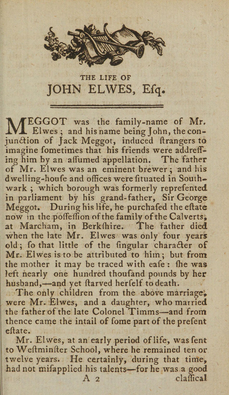 JOHN ELWES, Efq. MEGGOT was the family-name of Mr. Elwes ; and his name being John, the con¬ junction of Jack Meggot, induced ftrangers to imagine fometimes that his friends were addrefT- ing him by an affumed appellation. The father of Mr. Elwes was an eminent brewer; and his dwelling-houfe and offices werefituated in South¬ wark ; which borough was formerly reprefented in parliament by his grand-father, Sir George Meggot. During his life, he purchafed the eftate now in the pofteffion of the family of the Calverts, at Marcham, in Berkfhire. The father died when the late Mr. Elwes was only four years old; fo that little of the lingular character of Mr. Elwes is to be attributed to him; but from the mother it may be traced with eafe : (he was left nearly one hundred thoufand pounds by her husband,—and yet ftarved herfelf to death. The only children from the above marriage; were Mr. Elwes, and a daughter, who married the father of the late Colonel Timms—and from thence came the intail of fome partof theprefent eftate. Mr. El wes, at an early period of life, wasfent to Weftminfter School, where he remained tenor twelve years. He certainly, during that time, had not mifapplied his talents-—for he was a good