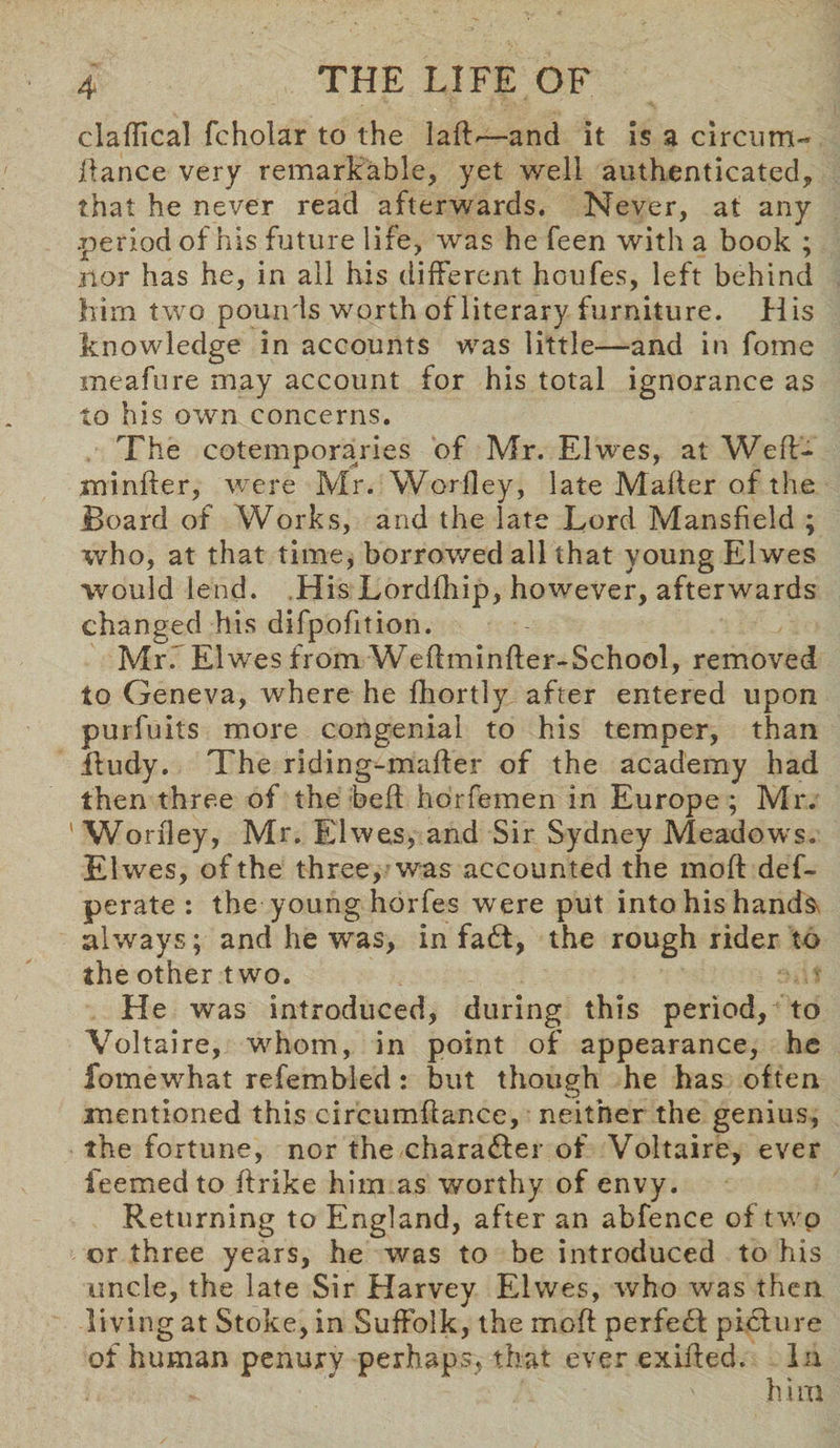 claflical fcholar to the lak— and it is a circum- fiance very remarkable, yet well authenticated, that he never read afterwards. Never, at any .period of his future life, was he feen with a book ; nor has he, in all his different houfes, left behind him two pounds worth of literary furniture. His knowledge in accounts was little—and in fome meafure may account for his total ignorance as to his own concerns. The cotemporaries of Mr. Elwes, at Weft- mi nfter, were Mr. Woriley, late Maker of the Board of Works, and the late Lord Mansfield ; who, at that time, borrowed all that young Elwes would lend. His Lordfhip, however, afterwards changed his difpofition. Mrf Elwes from Wekminfter-School, removed to Geneva, where he fhortly after entered upon purfuits more congenial to his temper, than Rudy. The riding-maker of the academy had then three of the bek horfemen in Europe; Mr. Woriley, Mr. Elwes, and Sir Sydney Meadows. El wes, of the three, was accounted the moft def- perate : the young horfes were put into his hands, always; and he was, in fa6t, the rough rider to the other two. He was introduced, during this period, to Voltaire, whom, in point of appearance, he fomewhat refembled: but though he has often mentioned this circumkance, neither the genius, the fortune, nor the character of Voltaire, ever feemedto krike him as worthy of envy. Returning to England, after an abfence of two or three years, he was to be introduced to his uncle, the late Sir Harvey Elwes, who was then living at Stoke, in Suffolk, the mok perfect picture of human penury perhaps, that ever exiked. In ' him