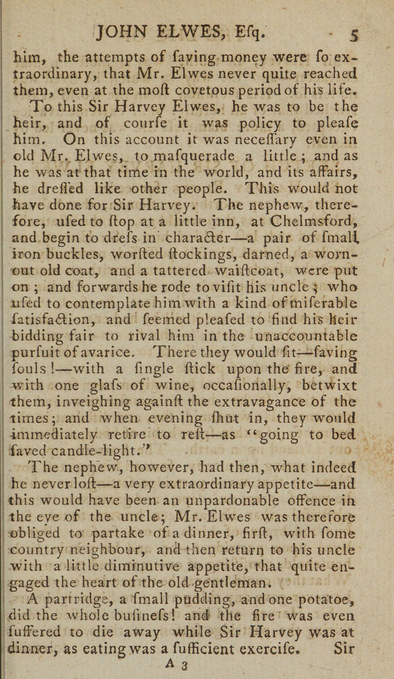 him, the attempts of faving money were fo ex¬ traordinary, that Mr. Elwes never quite reached them, even at the mod covetous period of his life. To this Sir Harvey Elwes, he was to be the heir, and of courfe it was policy to pleafe him. On this account it was neceffary even in old Mr. Elwes, to mafquerade a little ; and as he was at that time in the world, and its affairs, he dreffed like other people. This would not have done for Sir Harvey. The nephew, there¬ fore, ufed to flop at a little inn, at Chelmsford, and begin to d-refs in character—a pair of fmali iron buckles, worded dockings, darned, a worn- out old coat, and a tattered waidcoat, were put on ; and forwards he rode tovifit his uncle ; who ufed to contemplate him with a kind of miferable fatisfadfion, and feemed pleafed to find his heir bidding fair to rival him in the unaccountable purfuit of avarice. There they would fit-—faving fouls !•—-with a fingle dick upon the fire, and with one glafs of wine, occasionally, betwixt them, inveighing againd the extravagance of the times; and when evening {hut in, they would immediately retire to red—-as “going to bed faved candle-light. ' The nephew, however, had then, what indeed he never lod—a very extraordinary appetite—and this would have been an unpardonable offence in the eye of the uncle; Mr. Elw^es was therefore obliged to partake of a dinner, fird, with fome country neighbour, and then return to his uncle ■with a little diminutive appetite, that quite en¬ gaged the heart of the old gentleman. A partridge, a fmali pudding, and one potatoe, did the whole budnefs! and the fire was even differed to die away while Sir Harvey was at dinner, as eating was a fufficient exercife. Sir A 3