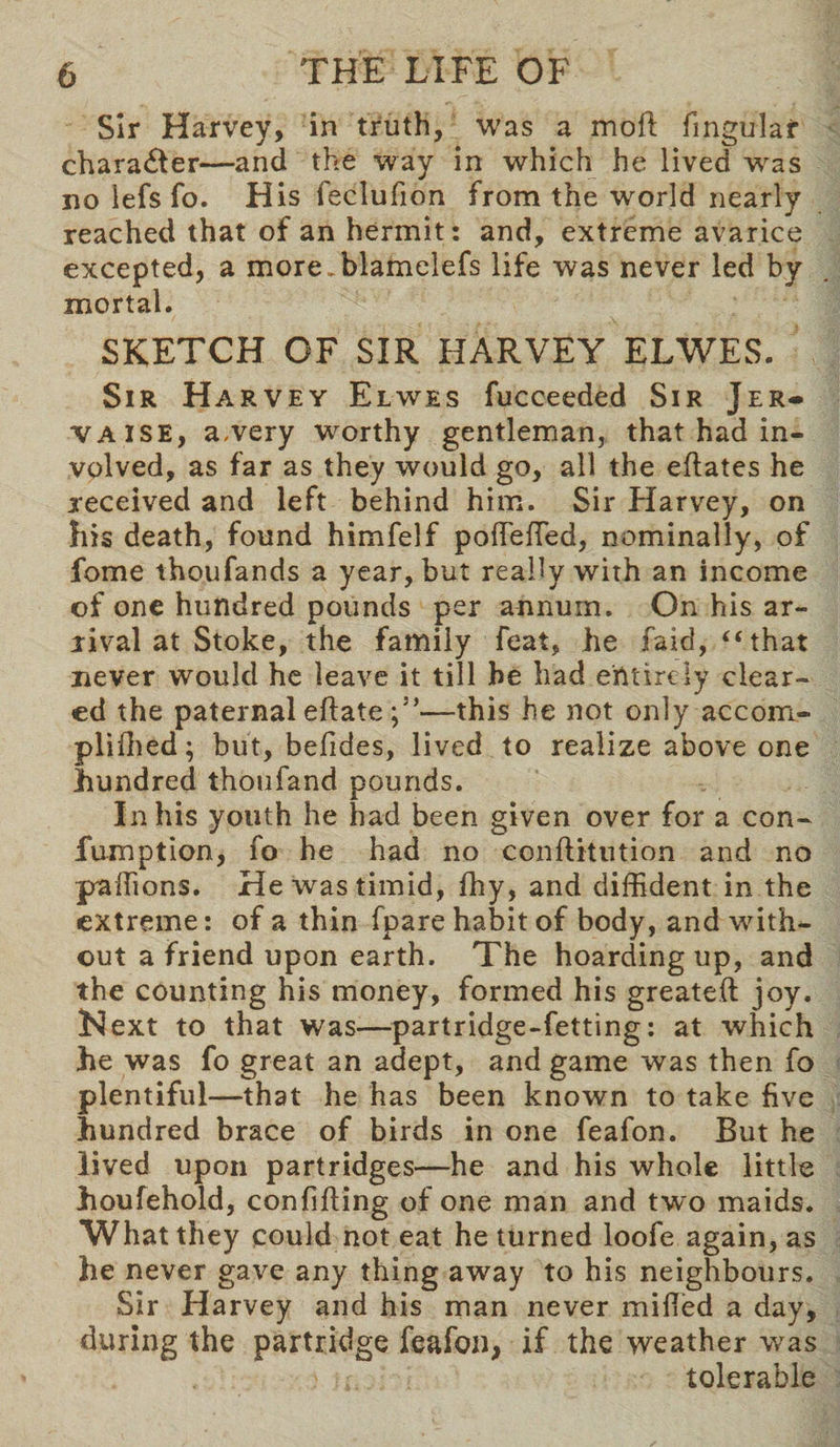 Sir Harvey, in truth, was a moil fngular character—and the way in which he lived was no lefs fo. His feclufion from the world nearly reached that of an hermit: and, extreme avarice excepted, a more, blamelefs life was never led by mortal. SKETCH OF SIR HARVEY ELWES. Sir Harvey Elwes fucceeded Sir Jer- vaise, a.very worthy gentleman, that had in¬ volved, as far as they would go, all the eflates he received and left behind him. Sir Harvey, on his death, found himfelf pofeffied, nominally, of fome thoufands a year, but really with an income of one hundred pounds per annum. On his ar¬ rival at Stoke, the family feat, he faid, “ that never would he leave it till he had entirely clear¬ ed the paternal eftate —this he not only accom- plifhed; but, befides, lived to realize above one hundred thoufand pounds. In his youth he had been given over for a con- fumption, fo he had no conftitution and no paffions. He was timid, fhy, and diffident in the extreme: of a thin fpare habit of body, and with¬ out a friend upon earth. The hoarding up, and the counting his money, formed his greateft joy. l^ext to that was—partridge-fetting: at which he was fo great an adept, and game was then fo plentiful—that he has been known to take five hundred brace of birds in one feafon. But he lived upon partridges—he and his whole little houfehold, confiding of one man and two maids. What they could not eat he turned loofe again, as he never gave any thing away to his neighbours. Sir Harvey and his man never milled a day, during the partridge feafon, if the weather was tolerable