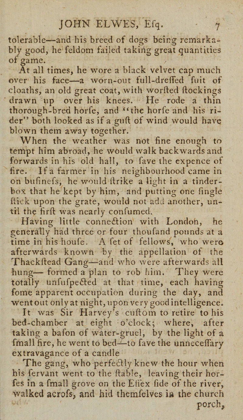 tolerable—and his breed of dogs being remarka¬ bly good, he feldom failed taking great quantities of game. At all times, he wore a black velvet cap much over his face—a worn-out full-dreffed fuit of cloaths, an old great coat, with worfted dockings drawn up over his knees. He rode a thin thorough-bred horfe, and “the horfe and his ri¬ der” both looked as if a gufl of wind would have blown them away together. When the weather was not fine enough to tenVpt him abroad, he would walk backwards and forwards in his old hall, to fave the expence of fire. If a farmer in his neighbourhood came in on bufinefs, he would ltrike a light in a tinder- box that he kept by him, and putting one fingle flick upon the grate, would not add another, un¬ til the firffc was nearly confumed. Having little connexion with London, he generally had three or four thoufand pounds at a time in his houfe, A fet of fellows, who were afterwards known by the appellation of the Thackftead Gang—and who were afterwards all hung— formed a plan to rob him. They were totally unfufpedled at that time, each having fonre apparent occupation during the day, and went out only at night, upon very good intelligence. It was Sir Harvey’s cuflom to retire to his bed-chamber at eight o’clock; where, after taking a bafon of water-gruel, by the light of a fmall fire, he went to bed—to fave the unnecefTary extravagance of a candle The gang, who perfectly knew the hour when his fervant went to the liable, leaving their hor- fes in a fmall grove on the Efiex fide of the river, walked acrofs, and hid themfelves in the church porch^
