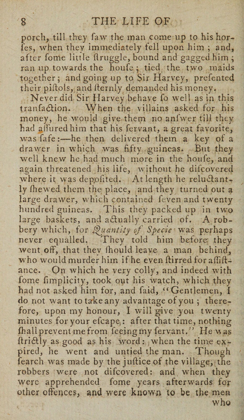 porch, till they faw the man come up to his hor- fes, when they immediately fell upon him ; and, after fome little druggie, bound and gagged him ; ran up towards the houfe ; tied the two maids together; and going up to Sir Harvey, prefented their piftols, and fternly demanded his money. Never did Sir Harvey behave fo well as in this tranfadlion. When the villains asked for his money, he would give them no anfwer till they had allured him that his fervant, a great favorite, was fafehe then delivered them a key of a drawer in which was fifty guineas. But they well knew he had much more in the houfe., and again threatened his life, without he difco vexed where it was depofited. At length he reluctant¬ ly (hewed them the place, and they turned out a large drawer, which contained feven and twenty hundred guineas. This they packed up in two large baskets, and actually carried of. A rob¬ bery which, for Quantity of Specie was perhaps never equalled. They told him before; they went off, that thev (hould leave a man behind, who would murder him if he even ftirred for abid¬ ance. On which he very colly, and indeed with fome fimplicity, took out his ’watch, which they had not asked him for, and faid, “Gentlemen, I do not want to take any advantage of you ; there¬ fore, upon my honour, I will give you twenty minutes for your efcapej: after that time, nothing fhall prevent me from feeing my fervant. ’’ He w as ftridtly as good as his word: when the time ex¬ pired, he went and untied the man. Though fearch was made by the juftice of the village, the robbers were not difcovered: and when they were apprehended fome years afterwards for other offences, and were known to be the men who