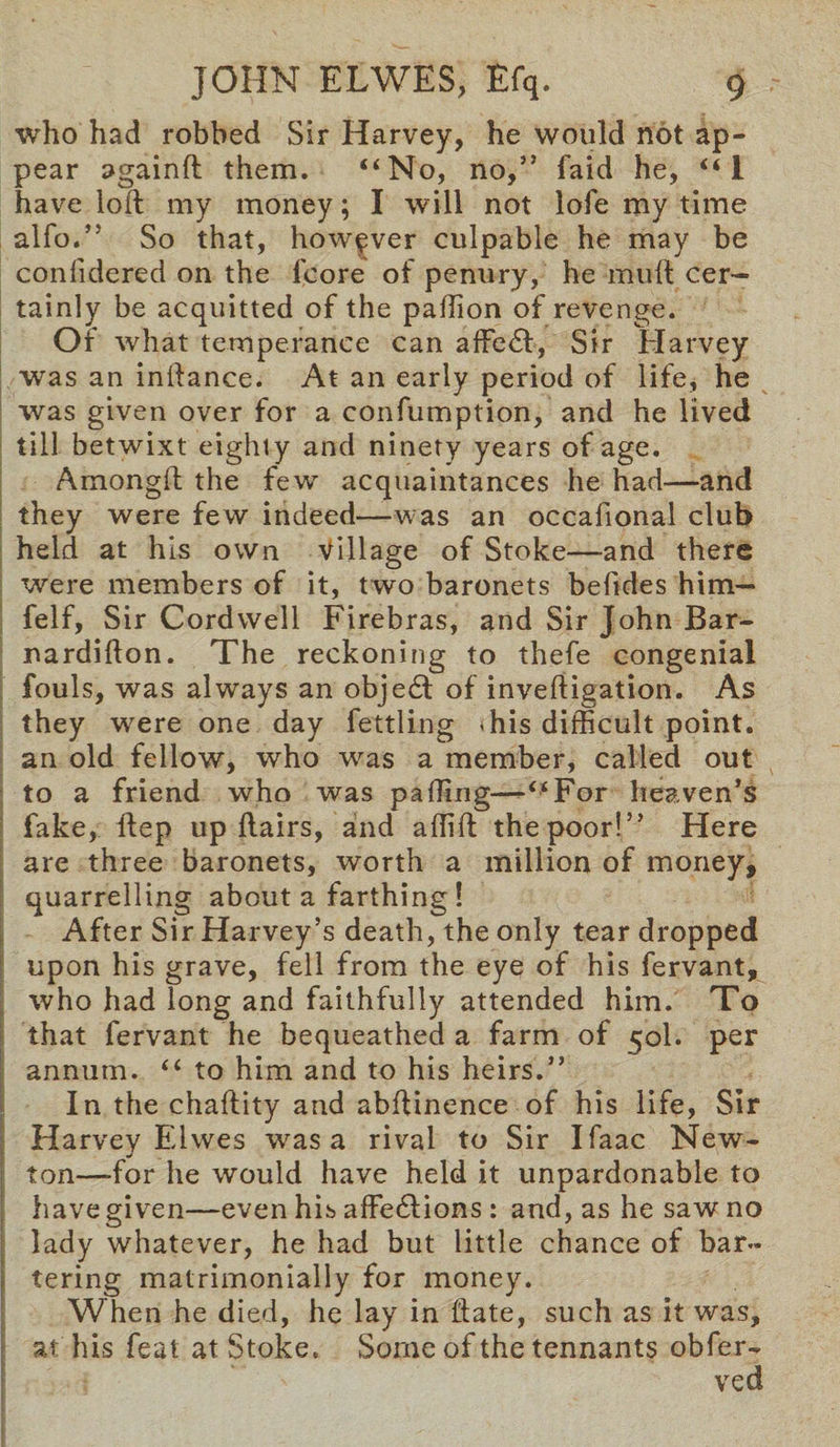 who had robbed Sir Harvey, he would not ap¬ pear againft them. “No, no,” laid he, “1 have loft my money; I will not lofe my time alfo.” So that, however culpable he may be coniidered on the fcore of penury, he muft cer¬ tainly be acquitted of the paftion of revenge. Of what temperance can afFedl, Sir Harvey was an inftance. At an early period of life, he was given over for a confumption, and he lived till betwixt eighty and ninety years of age. Amongft the few acquaintances he had—and they were few indeed—was an occafional club held at his own Village of Stoke—and there were members of it, two baronets betides him— felf, Sir Cordwell Firebras, and Sir John Bar- nardifton. The reckoning to thefe congenial fouls, was always an objedt of invertigation. As they were one day fettling «his difficult point, an old fellow, who was a member, called out to a friend who was parting—“For heaven’s fake, ftep up flairs, and aflift the poor!” Here are three baronets, worth a million of money, quarrelling about a farthing ! After Sir Harvey’s death, the only tear dropped upon his grave, fell from the eye of his fervant, who had long and faithfully attended him. To that fervant he bequeathed a farm of 50I. per annum. “ to him and to his heirs.” In the chaftity and abftinence of his life, Sir Harvey Ehves was a rival to Sir Ifaac New¬ ton—-for he would have held it unpardonable to have given—even his affedlions : and, as he saw no lady whatever, he had but little chance of bar¬ tering matrimonially for money. When he died, he lay in ftate, such as it was, at his feat at Stoke, Some of the tennants obfer- ved