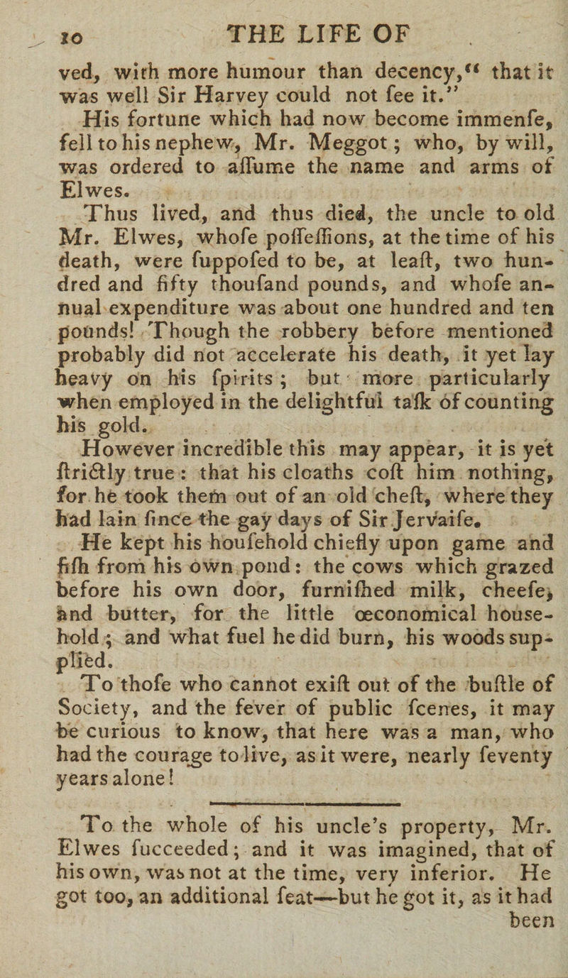 ved, with more humour than decency,st that it was well Sir Harvey could not fee it.” His fortune which had now become immenfe, fell to his nephew, Mr. Meggot; who, by will, was ordered to affume the name and arms of Elwes. Thus lived, and thus died, the uncle to old Mr. Elwes, whofe poffeflions, at the time of his death, were fuppofed to be, at leaf!:, two hun¬ dred and fifty thoufand pounds, and whofe an¬ nual expenditure was about one hundred and ten pounds! Though the robbery before mentioned probably did not accelerate his death, it yet lay heavy on his fpirits ; but more particularly when employed in the delightful talk of counting his gold. However incredible this may appear, it is yet flridtly true : that his deaths coft him nothing, for he took them out of an old chefl, where they had lain fince the gay days of Sir jervaife* He kept his houfehold chiefly upon game and fifh from his own pond: the cows which grazed before his own door, furnifhed milk, cheefe, and butter, for the little oeconomical house- ; and what fuel he did burn, his woods sup- e 3 thofe who cannot exift out of the buflle of Society, and the fever of public feenes, it may be curious to know, that here was a man, who had the courage to live, as it were, nearly feventy years alone! To the whole of his uncle’s property, Mr, Elwes fucceeded; and it was imagined, that of his own, was not at the time, very inferior. He got too, an additional feat—but begot it, as it had been